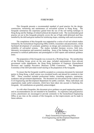 3
FOREWORD
This Geoguide presents a recommended standard of good practice for the design,
construction, monitoring and maintenance of soil-nailed systems in Hong Kong. The
Geoguide summarises the experience gained from the use of the soil nailing technique in
Hong Kong and the findings of related technical development work. The recommended good
practice set out in this Geoguide primarily covers the use of high yield deformed steel bars
installed by the drill-and-grout method for reinforcing slopes, retaining walls and excavations.
The compilation of this Geoguide was supported by a series of soil nail related studies
initiated by the Geotechnical Engineering Office (GEO), researchers and practitioners, which
facilitated development of systematic guidelines on design and construction to enhance the
reliability of soil-nailed systems. The studies included literature reviews, field tests,
laboratory investigations and numerical modelling. Some of the findings have already been
presented in technical publications and promulgated in GEO reports and technical guidance
notes.
The preparation of this Geoguide was overseen by a Working Group. The membership
of the Working Group, given on the next page, included representatives from relevant
government works departments, the Hong Kong Institution of Engineers (Geotechnical
Division) and Landslip Preventive Measures (LPM) Contractors. The Management
Committee of the GEO provided overall steering to the preparation of the Geoguide.
To ensure that the Geoguide would be accepted as a consensus document by interested
parties in Hong Kong, a draft version was circulated locally and abroad for comment in late
2007. Those consulted included professional bodies, consulting engineers, contractors,
academics and government departments. The document was also posted on the website of the
Civil Engineering and Development Department for public comment. Many individuals and
organisations made useful comments, which have been taken into account in finalising this
Geoguide. All contributions are gratefully acknowledged.
As with other Geoguides, this document gives guidance on good engineering practice,
and its recommendations are not intended to be mandatory. As experience and good practice
evolve, practitioners are encouraged to provide comments to the Geotechnical Engineering
Office at any time on the contents of this Geoguide, so that improvements can be made to
future editions.
R.K.S. Chan
Head, Geotechnical Engineering Office
Civil Engineering and Development Department
March 2008
TableofContentsTableofContentsTableofContentsTableofContentsTableofContents
 
