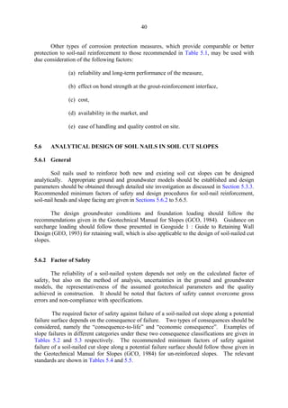 40
Other types of corrosion protection measures, which provide comparable or better
protection to soil-nail reinforcement to those recommended in Table 5.1, may be used with
due consideration of the following factors:
(a) reliability and long-term performance of the measure,
(b) effect on bond strength at the grout-reinforcement interface,
(c) cost,
(d) availability in the market, and
(e) ease of handling and quality control on site.
5.6 ANALYTICAL DESIGN OF SOIL NAILS IN SOIL CUT SLOPES
5.6.1 General
Soil nails used to reinforce both new and existing soil cut slopes can be designed
analytically. Appropriate ground and groundwater models should be established and design
parameters should be obtained through detailed site investigation as discussed in Section 5.3.3.
Recommended minimum factors of safety and design procedures for soil-nail reinforcement,
soil-nail heads and slope facing are given in Sections 5.6.2 to 5.6.5.
The design groundwater conditions and foundation loading should follow the
recommendations given in the Geotechnical Manual for Slopes (GCO, 1984). Guidance on
surcharge loading should follow those presented in Geoguide 1 : Guide to Retaining Wall
Design (GEO, 1993) for retaining wall, which is also applicable to the design of soil-nailed cut
slopes.
5.6.2 Factor of Safety
The reliability of a soil-nailed system depends not only on the calculated factor of
safety, but also on the method of analysis, uncertainties in the ground and groundwater
models, the representativeness of the assumed geotechnical parameters and the quality
achieved in construction. It should be noted that factors of safety cannot overcome gross
errors and non-compliance with specifications.
The required factor of safety against failure of a soil-nailed cut slope along a potential
failure surface depends on the consequence of failure. Two types of consequences should be
considered, namely the “consequence-to-life” and “economic consequence”. Examples of
slope failures in different categories under these two consequence classifications are given in
Tables 5.2 and 5.3 respectively. The recommended minimum factors of safety against
failure of a soil-nailed cut slope along a potential failure surface should follow those given in
the Geotechnical Manual for Slopes (GCO, 1984) for un-reinforced slopes. The relevant
standards are shown in Tables 5.4 and 5.5.
TableofContentsTableofContentsTableofContentsTableofContentsTableofContents
 