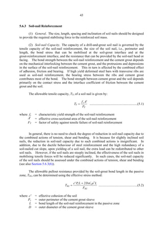 43
5.6.3 Soil-nail Reinforcement
(1) General. The size, length, spacing and inclination of soil nails should be designed
to provide the required stabilising force to the reinforced soil mass.
(2) Soil-nail Capacity. The capacity of a drill-and-grout soil nail is governed by the
tensile capacity of the soil-nail reinforcement, the size of the soil nail, i.e., perimeter and
length, the bond stress that can be mobilised at the soil-grout interface and at the
grout-reinforcement interface, and the resistance that can be provided by the soil-nail head or
facing. The bond strength between the soil-nail reinforcement and the cement grout depends
on the mechanical interlocking between the cement grout, and the protrusions and depressions
in the surface of the soil-nail reinforcement. This in turn is affected by the combined effect
of adhesion, friction and bearing. If high yield deformed steel bars with transverse ribs are
used as soil-nail reinforcement, the bearing stress between the ribs and cement grout
contributes most of the bond. The bond strength between cement grout and the soil depends
primarily on the contact stress and the interface coefficient of friction between the cement
grout and the soil.
The allowable tensile capacity, TT, of a soil nail is given by:
f A'
T =
y
..........................................................(5.1) 
T
FT
where fy = characteristic yield strength of the soil-nail reinforcement
A' = effective cross-sectional area of the soil-nail reinforcement
FT = factor of safety against tensile failure of soil-nail reinforcement
In general, there is no need to check the degree of reduction in soil-nail capacity due to
the combined actions of tension, shear and bending. It is because for slightly inclined soil
nails, the reduction in soil-nail capacity due to such combined actions is insignificant. In
addition, due to the ductile behaviour of steel reinforcement and the high redundancy of a
soil-nailed cut slope, upon yielding of a soil nail, the extra load can be redistributed to other
soil nails. However, if the soil nails are steeply inclined, the effectiveness of the soil nails in
mobilising tensile forces will be reduced significantly. In such cases, the soil-nail capacity
of the soil nails should be assessed under the combined actions of tension, shear and bending
(see also Section 5.6.3(6)).
The allowable pullout resistance provided by the soil-grout bond length in the passive
zone, TSG, can be determined using the effective stress method:
c' PcL + 2Dσv
'
µ*
L
TSG = ...............................................(5.2)
FSG
where c' = effective cohesion of the soil
Pc = outer perimeter of the cement grout sleeve 

L = bond length of the soil-nail reinforcement in the passive zone 

D = outer diameter of the cement grout sleeve 

TableofContentsTableofContentsTableofContentsTableofContentsTableofContents
 