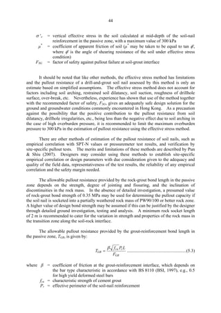 44
σ 'ν = vertical effective stress in the soil calculated at mid-depth of the soil-nail
reinforcement in the passive zone, with a maximum value of 300 kPa
µ*
= coefficient of apparent friction of soil (µ*
may be taken to be equal to tan φ',
where φ' is the angle of shearing resistance of the soil under effective stress
condition)
FSG = factor of safety against pullout failure at soil-grout interface
It should be noted that like other methods, the effective stress method has limitations
and the pullout resistance of a drill-and-grout soil nail assessed by this method is only an
estimate based on simplified assumptions. The effective stress method does not account for
factors including soil arching, restrained soil dilatancy, soil suction, roughness of drillhole
surface, over-break, etc. Nevertheless, experience has shown that use of the method together
with the recommended factor of safety, FSG, gives an adequately safe design solution for the
ground and groundwater conditions commonly encountered in Hong Kong. As a precaution
against the possibility that the positive contribution to the pullout resistance from soil
dilatancy, drillhole irregularities, etc., being less than the negative effect due to soil arching in
the case of high overburden pressure, it is recommended to limit the maximum overburden
pressure to 300 kPa in the estimation of pullout resistance using the effective stress method.
There are other methods of estimation of the pullout resistance of soil nails, such as
empirical correlation with SPT-N values or pressuremeter test results, and verification by
site-specific pullout tests. The merits and limitations of these methods are described by Pun
& Shiu (2007). Designers may consider using these methods to establish site-specific
empirical correlation or design parameters with due consideration given to the adequacy and
quality of the field data, representativeness of the test results, the reliability of any empirical
correlation and the safety margin needed.
The allowable pullout resistance provided by the rock-grout bond length in the passive
zone depends on the strength, degree of jointing and fissuring, and the inclination of
discontinuities in the rock mass. In the absence of detailed investigation, a presumed value
of rock-grout bond strength of 0.35 MPa may be used for determining the pullout capacity if
the soil nail is socketed into a partially weathered rock mass of PW90/100 or better rock zone.
A higher value of design bond strength may be assumed if this can be justified by the designer
through detailed ground investigation, testing and analysis. A minimum rock socket length
of 2 m is recommended to cater for the variation in strength and properties of the rock mass in
the transition zone along the soil-rock interface.
The allowable pullout resistance provided by the grout-reinforcement bond length in
the passive zone, TGR, is given by:
β fcu Pr L
TGR = .....................................................(5.3) 

FGR
where β = coefficient of friction at the grout-reinforcement interface, which depends on
the bar type characteristic in accordance with BS 8110 (BSI, 1997), e.g., 0.5
for high yield deformed steel bars
fcu = characteristic strength of cement grout
Pr = effective perimeter of the soil-nail reinforcement
TableofContentsTableofContentsTableofContentsTableofContentsTableofContents
 