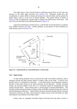 48
The effectiveness of the soil-nail heads in mobilising tensile forces of soil nails may
decrease as the slope angle decreases (see Section 3.4). Designers should give due
consideration to ensure effective interaction between the soil-nail heads and the ground for
gentle slopes, such as in the case of natural hillsides. The typical details as shown in
Figure 5.6 may be adopted for a gentle slope to enhance the effectiveness of the head. The
size of the soil-nail head can be determined based on Figure 5.4.
Apart from mobilisation of tensile forces, a side benefit of soil-nail heads is to enhance
local stability between soil nails. Further guidance on prevention of local instability by
slope facing is given in Section 5.6.5.
Figure 5.6 Typical Details of a Soil-nail Head for a Gentle Slope
5.6.5 Slope Facing
A slope facing primarily serves to provide the slope with surface protection, and to
minimise erosion and other adverse effects of surface water on the slope. It may be soft,
flexible, hard, or a combination of the three. A soft slope facing is non-structural, whereas a
flexible or hard slope facing can be either structural or non-structural. Flexible structural
facings can provide stability to the face of a soil-nailed system by distributing the loads
among soil-nail heads. These facings allow a certain degree of ground deformation. The
function of hard structural facings is similar to that of flexible structural facings but with less
ground deformation allowance. Both flexible and hard structural facings provide structural
connectivity between soil nails, which promotes integral action of the soil-nailed cut slope
and enhances local stability of the slope surface.
Failure cases on vegetated soil-nailed slopes involving local and minor erosion or
TableofContentsTableofContentsTableofContentsTableofContentsTableofContents
 