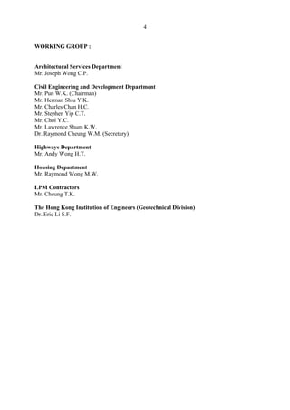4
WORKING GROUP :
Architectural Services Department
Mr. Joseph Wong C.P.
Civil Engineering and Development Department
Mr. Pun W.K. (Chairman) 

Mr. Herman Shiu Y.K. 

Mr. Charles Chan H.C. 

Mr. Stephen Yip C.T. 

Mr. Choi Y.C. 

Mr. Lawrence Shum K.W. 

Dr. Raymond Cheung W.M. (Secretary) 

Highways Department
Mr. Andy Wong H.T.
Housing Department
Mr. Raymond Wong M.W.
LPM Contractors
Mr. Cheung T.K.
The Hong Kong Institution of Engineers (Geotechnical Division)
Dr. Eric Li S.F.
TableofContentsTableofContentsTableofContentsTableofContentsTableofContents
 