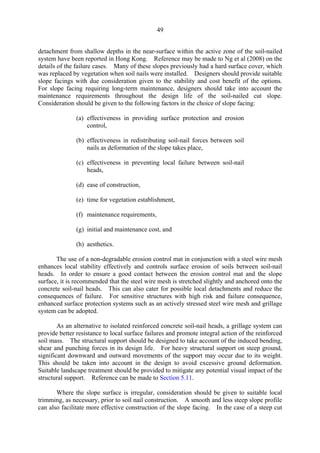 49
detachment from shallow depths in the near-surface within the active zone of the soil-nailed
system have been reported in Hong Kong. Reference may be made to Ng et al (2008) on the
details of the failure cases. Many of these slopes previously had a hard surface cover, which
was replaced by vegetation when soil nails were installed. Designers should provide suitable
slope facings with due consideration given to the stability and cost benefit of the options.
For slope facing requiring long-term maintenance, designers should take into account the
maintenance requirements throughout the design life of the soil-nailed cut slope.
Consideration should be given to the following factors in the choice of slope facing:
(a) effectiveness in providing surface protection and erosion
control,
(b) effectiveness in redistributing soil-nail forces between soil
nails as deformation of the slope takes place,
(c) effectiveness in preventing local failure between soil-nail
heads,
(d) ease of construction,
(e) time for vegetation establishment,
(f) maintenance requirements,
(g) initial and maintenance cost, and
(h) aesthetics.
The use of a non-degradable erosion control mat in conjunction with a steel wire mesh
enhances local stability effectively and controls surface erosion of soils between soil-nail
heads. In order to ensure a good contact between the erosion control mat and the slope
surface, it is recommended that the steel wire mesh is stretched slightly and anchored onto the
concrete soil-nail heads. This can also cater for possible local detachments and reduce the
consequences of failure. For sensitive structures with high risk and failure consequence,
enhanced surface protection systems such as an actively stressed steel wire mesh and grillage
system can be adopted.
As an alternative to isolated reinforced concrete soil-nail heads, a grillage system can
provide better resistance to local surface failures and promote integral action of the reinforced
soil mass. The structural support should be designed to take account of the induced bending,
shear and punching forces in its design life. For heavy structural support on steep ground,
significant downward and outward movements of the support may occur due to its weight.
This should be taken into account in the design to avoid excessive ground deformation.
Suitable landscape treatment should be provided to mitigate any potential visual impact of the
structural support. Reference can be made to Section 5.11.
Where the slope surface is irregular, consideration should be given to suitable local
trimming, as necessary, prior to soil nail construction. A smooth and less steep slope profile
can also facilitate more effective construction of the slope facing. In the case of a steep cut
TableofContentsTableofContentsTableofContentsTableofContentsTableofContents
 