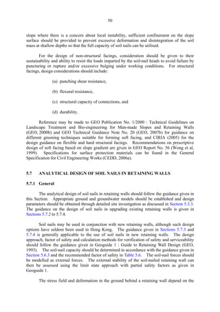 50
slope where there is a concern about local instability, sufficient confinement on the slope
surface should be provided to prevent excessive deformation and disintegration of the soil
mass at shallow depths so that the full capacity of soil nails can be utilised.
For the design of non-structural facings, consideration should be given to their
sustainability and ability to resist the loads imparted by the soil-nail heads to avoid failure by
puncturing or rupture and/or excessive bulging under working conditions. For structural
facings, design considerations should include:
(a) punching shear resistance,
(b) flexural resistance,
(c) structural capacity of connections, and
(d) durability.
Reference may be made to GEO Publication No. 1/2000 : Technical Guidelines on
Landscape Treatment and Bio-engineering for Man-made Slopes and Retaining Walls
(GEO, 2000b) and GEO Technical Guidance Note No. 20 (GEO, 2007b) for guidance on
different greening techniques suitable for forming soft facing, and CIRIA (2005) for the
design guidance on flexible and hard structural facings. Recommendations on prescriptive
design of soft facing based on slope gradient are given in GEO Report No. 56 (Wong et al,
1999). Specifications for surface protection materials can be found in the General
Specification for Civil Engineering Works (CEDD, 2006a).
5.7 ANALYTICAL DESIGN OF SOIL NAILS IN RETAINING WALLS
5.7.1 General
The analytical design of soil nails in retaining walls should follow the guidance given in
this Section. Appropriate ground and groundwater models should be established and design
parameters should be obtained through detailed site investigation as discussed in Section 5.3.3.
The guidance on the design of soil nails in upgrading existing retaining walls is given in
Sections 5.7.2 to 5.7.4.
Soil nails may be used in conjunction with new retaining walls, although such design
options have seldom been used in Hong Kong. The guidance given in Sections 5.7.3 and
5.7.4 is generally applicable to the use of soil nails in new retaining walls. The design
approach, factor of safety and calculation methods for verification of safety and serviceability
should follow the guidance given in Geoguide 1 : Guide to Retaining Wall Design (GEO,
1993). The soil-nail capacity should be determined in accordance with the guidance given in
Section 5.6.3 and the recommended factor of safety in Table 5.6. The soil-nail forces should
be modelled as external forces. The external stability of the soil-nailed retaining wall can
then be assessed using the limit state approach with partial safety factors as given in
Geoguide 1.
The stress field and deformation in the ground behind a retaining wall depend on the
TableofContentsTableofContentsTableofContentsTableofContentsTableofContents
 