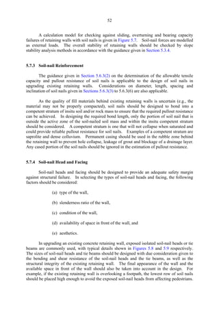 52
A calculation model for checking against sliding, overturning and bearing capacity
failures of retaining walls with soil nails is given in Figure 5.7. Soil-nail forces are modelled
as external loads. The overall stability of retaining walls should be checked by slope
stability analysis methods in accordance with the guidance given in Section 5.3.4.
5.7.3 Soil-nail Reinforcement
The guidance given in Section 5.6.3(2) on the determination of the allowable tensile
capacity and pullout resistance of soil nails is applicable to the design of soil nails in
upgrading existing retaining walls. Considerations on diameter, length, spacing and
inclination of soil nails given in Sections 5.6.3(3) to 5.6.3(6) are also applicable.
As the quality of fill materials behind existing retaining walls is uncertain (e.g., the
material may not be properly compacted), soil nails should be designed to bond into a
competent stratum of insitu soil and/or rock mass to ensure that the required pullout resistance
can be achieved. In designing the required bond length, only the portion of soil nail that is
outside the active zone of the soil-nailed soil mass and within the insitu competent stratum
should be considered. A competent stratum is one that will not collapse when saturated and
could provide reliable pullout resistance for soil nails. Examples of a competent stratum are
saprolite and dense colluvium. Permanent casing should be used in the rubble zone behind
the retaining wall to prevent hole collapse, leakage of grout and blockage of a drainage layer.
Any cased portion of the soil nails should be ignored in the estimation of pullout resistance.
5.7.4 Soil-nail Head and Facing
Soil-nail heads and facing should be designed to provide an adequate safety margin
against structural failure. In selecting the types of soil-nail heads and facing, the following
factors should be considered:
(a) type of the wall,
(b) slenderness ratio of the wall,
(c) condition of the wall,
(d) availability of space in front of the wall, and
(e) aesthetics.
In upgrading an existing concrete retaining wall, exposed isolated soil-nail heads or tie
beams are commonly used, with typical details shown in Figures 5.8 and 5.9 respectively.
The sizes of soil-nail heads and tie beams should be designed with due consideration given to
the bending and shear resistance of the soil-nail heads and the tie beams, as well as the
structural integrity of the existing retaining wall. The final appearance of the wall and the
available space in front of the wall should also be taken into account in the design. For
example, if the existing retaining wall is overlooking a footpath, the lowest row of soil nails
should be placed high enough to avoid the exposed soil-nail heads from affecting pedestrians.
TableofContentsTableofContentsTableofContentsTableofContentsTableofContents
 