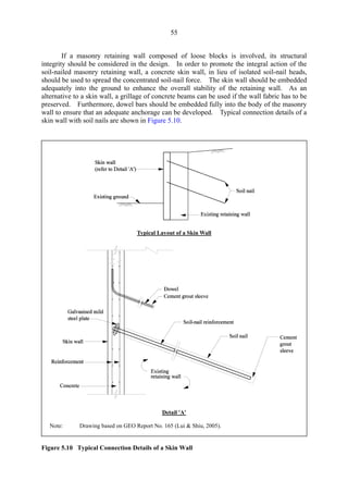 55
If a masonry retaining wall composed of loose blocks is involved, its structural
integrity should be considered in the design. In order to promote the integral action of the
soil-nailed masonry retaining wall, a concrete skin wall, in lieu of isolated soil-nail heads,
should be used to spread the concentrated soil-nail force. The skin wall should be embedded
adequately into the ground to enhance the overall stability of the retaining wall. As an
alternative to a skin wall, a grillage of concrete beams can be used if the wall fabric has to be
preserved. Furthermore, dowel bars should be embedded fully into the body of the masonry
wall to ensure that an adequate anchorage can be developed. Typical connection details of a
skin wall with soil nails are shown in Figure 5.10.
Figure 5.10 Typical Connection Details of a Skin Wall
Typical Layout of a Skin Wall
Detail 'A'
Note: Drawing based on GEO Report No. 165 (Lui & Shiu, 2005).
TableofContentsTableofContentsTableofContentsTableofContentsTableofContents
 