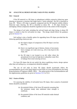 56
5.8 ANALYTICAL DESIGN OF SOIL NAILS IN FILL SLOPES
5.8.1 General
If the fill material in a fill slope or embankment exhibits contractive behaviour upon
shearing or possesses a structure that might lead to “strain softening”, the fill is classified as
loose fill. Where a fill slope is properly compacted and the fill material exhibits dilative
behaviour upon shearing, the fill is classified as dense fill. A fill slope formed by
end-tipping without compaction should be regarded as loose in the context of this Geoguide.
The design of soil nails, including the soil-nail heads and slope facing, in dense fill
slopes is similar to that for soil-nailed cut slope. The design should follow the guidance
given in Section 5.6.
Soil nailing is also a feasible option for upgrading loose fill slopes provided that the
following qualifying criteria are met:
(a) the relative degree of compaction of the fill slope is not less
than 75%,
(b) there is no significant sign of distress, history of movement,
heavy seepage, nor weak zone (e.g., silt or clay layer) in the
slope, and
(c) the fill slope is not located in an	 old valley where the
groundwater level may be high due to subsurface water flow
or leakage from water-carrying services.
For loose fill slopes that do not satisfy the above qualifying criteria, design options
other than soil nailing (e.g., re-compaction) should be adopted.
The use of soil nails in loose fill slopes should in-principle follow the
recommendations given in the Study Report on Soil Nails in Loose Fill prepared by the Hong
Kong Institution of Engineers (HKIE, 2003). The salient points of the recommendations and
the supplementary guidelines are given in Sections 5.8.2 to 5.8.4.
5.8.2 Factor of Safety
For assessing the stability of soil-nailed loose fill slopes, three scenarios of potential
failure should be considered:
(a) the potential failure of the loose fill materials assuming that
the minimum steady state undrained shear strength is
mobilised,
(b) the potential failure of the loose fill materials under drained
condition, and
TableofContentsTableofContentsTableofContentsTableofContentsTableofContents
 