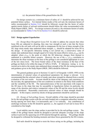 57
(c) the potential failure of the ground below the fill.
For design scenario (a), a minimum factor of safety of 1.1 should be achieved for any
potential failure surface. For internal failure modes of the soil nail, the minimum factors of
safety recommended in Section 5.6.2 should be followed, except that the factor of safety
against tensile failure of soil-nail reinforcement should follow the value recommended in the
Study Report (HKIE, 2003). For design scenarios (b) and (c), the minimum factors of safety
as recommended in Tables 5.4 to 5.6 in Section 5.6.2 should be achieved.
5.8.3 Design against Liquefaction
(1) Design Shear Strength for Loose Fill. In order to address the concern that when
loose fills are subjected to shearing, they may lose strength at such a rate that the forces
mobilised in the soil nails will not be able to compensate for the loss of shear strength of the
fill, large strain steady state undrained shear strength, css, should be adopted for loose fill in
the design. If site-specific laboratory testing is not carried out, a conservative value of
steady state undrained shear strength equal to 0.2 times the mean effective stress, p'peak, can be
adopted, where p'peak is the point at which the fill behaviour changes from drained to
undrained in a possible failure scenario. However, the use of the css / p'peak correlation to
determine the shear resistance at the base of the grillage is not considered appropriate in view
of the low stress level. The lower bound values of the shear resistance at the base of the
grillage are likely to be within the range of 3 kPa to 10 kPa. If laboratory testing is to be
carried out to derive the steady state undrained shear strength of the fill, the testing procedures
and guidance given in the Study Report (HKIE, 2003) should be followed.
The general guidance given in Sections 5.2 and 5.3 of Geoguide 1 (GEO, 1993) on the
determination of selected values of geotechnical parameters for design is relevant. It is
recommended that the selected values of steady state shear strength be obtained from a careful
evaluation of the test results. Account should be taken of the adequacy and consistency of
the test data, the appropriateness of the test conditions in relation to the likely field conditions
and the variability of the fill. The representativeness of the test specimens with respect to
the fill mass in the slope that may be susceptible to liquefaction failure (in particular, the
range of dry densities and relative compaction values of the fill and the stress levels) should
also be considered. Reasonably conservative selected values of shear strength should be
adopted. In this respect, sensitivity checks of design parameters should be carried out.
(2) Design of Nail-grillage System. Overall stability of the slope should be provided
for by the nail-grillage system with the soil nails bonded into a competent subsurface stratum,
having spacing not more than 2 m horizontally and 1.5 m vertically. Any contribution of
anchorage resistance in the fill should be ignored, i.e., the segment of soil nail in loose fill is
considered as free length.
Local stability near the slope surface is provided for by the nail-grillage system. The
width of the grillage beams should be designed to provide adequate coverage of the slope
surface to prevent the squeezing out of fill material through the opening. The grillage should
be designed to withstand the bending moments and shear forces generated by the fill it retains.
Soil nails should be designed to resist the forces acting on the grillage, including the
TableofContentsTableofContentsTableofContentsTableofContentsTableofContents
 