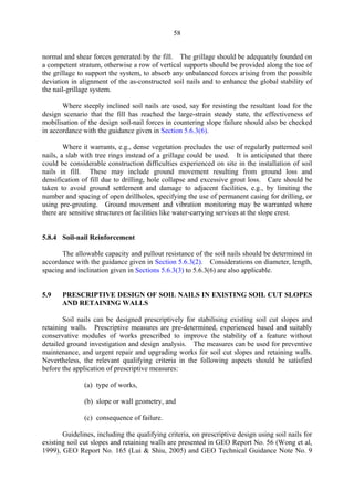 58
normal and shear forces generated by the fill. The grillage should be adequately founded on
a competent stratum, otherwise a row of vertical supports should be provided along the toe of
the grillage to support the system, to absorb any unbalanced forces arising from the possible
deviation in alignment of the as-constructed soil nails and to enhance the global stability of
the nail-grillage system.
Where steeply inclined soil nails are used, say for resisting the resultant load for the
design scenario that the fill has reached the large-strain steady state, the effectiveness of
mobilisation of the design soil-nail forces in countering slope failure should also be checked
in accordance with the guidance given in Section 5.6.3(6).
Where it warrants, e.g., dense vegetation precludes the use of regularly patterned soil
nails, a slab with tree rings instead of a grillage could be used. It is anticipated that there
could be considerable construction difficulties experienced on site in the installation of soil
nails in fill. These may include ground movement resulting from ground loss and
densification of fill due to drilling, hole collapse and excessive grout loss. Care should be
taken to avoid ground settlement and damage to adjacent facilities, e.g., by limiting the
number and spacing of open drillholes, specifying the use of permanent casing for drilling, or
using pre-grouting. Ground movement and vibration monitoring may be warranted where
there are sensitive structures or facilities like water-carrying services at the slope crest.
5.8.4 Soil-nail Reinforcement
The allowable capacity and pullout resistance of the soil nails should be determined in
accordance with the guidance given in Section 5.6.3(2). Considerations on diameter, length,
spacing and inclination given in Sections 5.6.3(3) to 5.6.3(6) are also applicable.
5.9 	 PRESCRIPTIVE DESIGN OF SOIL NAILS IN EXISTING SOIL CUT SLOPES
AND RETAINING WALLS
Soil nails can be designed prescriptively for stabilising existing soil cut slopes and
retaining walls. Prescriptive measures are pre-determined, experienced based and suitably
conservative modules of works prescribed to improve the stability of a feature without
detailed ground investigation and design analysis. The measures can be used for preventive
maintenance, and urgent repair and upgrading works for soil cut slopes and retaining walls.
Nevertheless, the relevant qualifying criteria in the following aspects should be satisfied
before the application of prescriptive measures:
(a) type of works,
(b) slope or wall geometry, and
(c) consequence of failure.
Guidelines, including the qualifying criteria, on prescriptive design using soil nails for
existing soil cut slopes and retaining walls are presented in GEO Report No. 56 (Wong et al,
1999), GEO Report No. 165 (Lui & Shiu, 2005) and GEO Technical Guidance Note No. 9
TableofContentsTableofContentsTableofContentsTableofContentsTableofContents
 