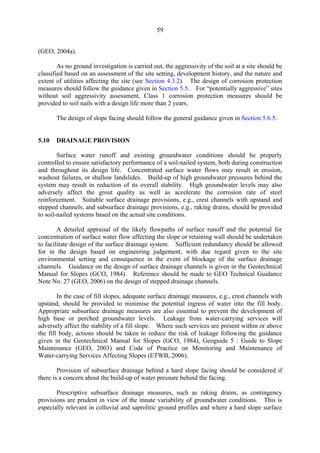 59
(GEO, 2004a).
As no ground investigation is carried out, the aggressivity of the soil at a site should be
classified based on an assessment of the site setting, development history, and the nature and
extent of utilities affecting the site (see Section 4.3.2). The design of corrosion protection
measures should follow the guidance given in Section 5.5. For “potentially aggressive” sites
without soil aggressivity assessment, Class 1 corrosion protection measures should be
provided to soil nails with a design life more than 2 years.
The design of slope facing should follow the general guidance given in Section 5.6.5.
5.10 DRAINAGE PROVISION
Surface water runoff and existing groundwater conditions should be properly
controlled to ensure satisfactory performance of a soil-nailed system, both during construction
and throughout its design life. Concentrated surface water flows may result in erosion,
washout failures, or shallow landslides. Build-up of high groundwater pressures behind the
system may result in reduction of its overall stability. High groundwater levels may also
adversely affect the grout quality as well as accelerate the corrosion rate of steel
reinforcement. Suitable surface drainage provisions, e.g., crest channels with upstand and
stepped channels, and subsurface drainage provisions, e.g., raking drains, should be provided
to soil-nailed systems based on the actual site conditions.
A detailed appraisal of the likely flowpaths of surface runoff and the potential for
concentration of surface water flow affecting the slope or retaining wall should be undertaken
to facilitate design of the surface drainage system. Sufficient redundancy should be allowed
for in the design based on engineering judgement, with due regard given to the site
environmental setting and consequence in the event of blockage of the surface drainage
channels. Guidance on the design of surface drainage channels is given in the Geotechnical
Manual for Slopes (GCO, 1984). Reference should be made to GEO Technical Guidance
Note No. 27 (GEO, 2006) on the design of stepped drainage channels.
In the case of fill slopes, adequate surface drainage measures, e.g., crest channels with
upstand, should be provided to minimise the potential ingress of water into the fill body.
Appropriate subsurface drainage measures are also essential to prevent the development of
high base or perched groundwater levels. Leakage from water-carrying services will
adversely affect the stability of a fill slope. Where such services are present within or above
the fill body, actions should be taken to reduce the risk of leakage following the guidance
given in the Geotechnical Manual for Slopes (GCO, 1984), Geoguide 5 : Guide to Slope
Maintenance (GEO, 2003) and Code of Practice on Monitoring and Maintenance of
Water-carrying Services Affecting Slopes (ETWB, 2006).
Provision of subsurface drainage behind a hard slope facing should be considered if
there is a concern about the build-up of water pressure behind the facing.
Prescriptive subsurface drainage measures, such as raking drains, as contingency
provisions are prudent in view of the innate variability of groundwater conditions. This is
especially relevant in colluvial and saprolitic ground profiles and where a hard slope surface
TableofContentsTableofContentsTableofContentsTableofContentsTableofContents
 