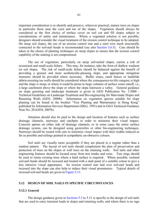 61
important consideration is to identify and preserve, wherever practical, mature trees on slopes
in particular those near the crest and toe of the slopes. Vegetation should always be
considered as the first choice of surface cover on soil cut and fill slopes subject to
considerations of safety and maintenance. Where a vegetated solution is not possible,
designers should consider the visual treatment of the erosion control technique to be adopted.
On steep soil slopes, the use of an erosion control mat and a steel wire mesh structurally
connected to the soil-nail heads is recommended (see also Section 5.6.5). Care should be
taken in the choice of planting techniques on steep slopes to ensure that the erosion control
capability of the matting is not compromised.
The use of vegetation, particularly on steep soil-nailed slopes, carries a risk of
occasional and small-scale failure. This may, for instance, take the form of shallow washout
on soil slopes. The risk of small-scale failure should be balanced against the benefit of
providing a greener and more aesthetically-pleasing slope, and appropriate mitigation
measures should be provided where necessary. Buffer zones, catch fences or landslide
debris-resisting toe walls should be considered where the consequence-to-life category is high
and the slope is steep; or where it could be prone to large volumes of surface water runoff, i.e.,
a large catchment above the slope or where the slope intersects a valley. General guidance
on slope greening and landscape treatment is given in GEO Publication No. 1/2000 :
Technical Guidelines on Landscape Treatment and Bio-engineering for Man-made Slopes and
Retaining Walls (GEO, 2000b). Information on vegetation species suitable for slope
planting can be found in the booklet “Tree Planting and Maintenance in Hong Kong”
published by Information Services Department (HKG, 1991) and in GEO Technical Guidance
Note No. 20 (GEO, 2007b).
Attention should also be paid to the design and location of features such as surface
drainage channels, stairways and catchpits in order to minimise their visual impact.
Concrete aprons on either side of drainage channels, or in some cases the entire surface
drainage system, can be designed using geotextiles or other bio-engineering techniques.
Stairways should be routed with care to minimise visual impact with their widths reduced as
far as possible and railings painted in sympathetic un-obtrusive colours.
Soil nails are visually more acceptable if they are placed in a regular rather than a
random pattern. The layout of soil nails should complement the plan of preservation and
protection of trees on the slopes or wall trees on the retaining walls. Soil nails and other
engineering features should be located away from tree trunks and roots. Tree rings should
be used to retain existing trees where a hard surface is required. Where possible, isolated
soil-nail heads should be recessed and treated with a matt paint of a suitable colour to give a
less intrusive visual appearance. An erosion control mat laid over soil-nail heads and
recessed into the slope can also help to reduce their visual prominence. Typical details of
recessed soil-nail heads are given in Figure 5.11.
5.12 DESIGN OF SOIL NAILS IN SPECIFIC CIRCUMSTANCES
5.12.1 General
The design guidance given in Sections 5.3 to 5.11 is specific to the design of soil nails
that are used to carry transient loads in slopes and retaining walls, and where there is no sign
TableofContentsTableofContentsTableofContentsTableofContentsTableofContents
 