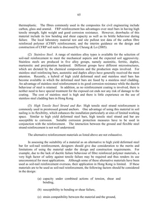 65
thermoplastic. The fibres commonly used in the composites for civil engineering include
carbon, glass and aramid. FRP reinforcement has advantages over steel bars in having high
tensile strength, light weight and good corrosion resistance. However, drawbacks of this
material include its low bending and shear capacity as well as its brittle behaviour during
failure. The local laboratory material test and site pullout test data of the carbon fibre
reinforced polymer (CFRP) reinforcement, and the interim guidance on the design and
construction of CFRP soil nails is discussed by Cheung & Lo (2005).
(2) Stainless Steel. A range of stainless alloy types is available for the selection of
soil-nail reinforcement to meet the mechanical aspects and the expected soil aggressivity.
Stainless steels are produced in five alloy groups, namely austenitic, ferritic, duplex,
martensitic and precipitation hardened. Different groups have different microstructures,
which are dictated by the chemical compositions and the production steps involved. For
stainless steel reinforcing bars, austenitic and duplex alloys have generally received the most
attention. Recently, a hybrid of high yield deformed steel and stainless steel bars has
become available in which the deformed steel bars are fused by a stainless steel cladding.
An advantage of stainless steel reinforcement is its good corrosion resistance while the ductile
behaviour of steel is retained. In addition, as no reinforcement coating is involved, there is
neither need to have special treatment for the exposed cut ends nor any risk of damage to the
coating. The cost of stainless steel is high and there is little experience on the use of
stainless steel cladding bars in Hong Kong.
(3) High Tensile Steel Strand and Bar. High tensile steel strand reinforcement is
commonly used in prestressed ground anchors. One advantage of using this material in soil
nailing is its flexibility, which enhances the installation particularly at sites of limited working
space. Similar to high yield deformed steel bars, high tensile steel strand and bar are
susceptible to corrosion. Suitable corrosion protection measures have to be used in
conjunction with the reinforcement. The interaction between the ground and flexible steel
strand reinforcement is not well understood.
The alternative reinforcement materials as listed above are not exhaustive.
In assessing the suitability of a material as an alternative to high yield deformed steel
bar for soil-nail reinforcement, designers should give due consideration to the merits and
limitations of using the material under the design and construction requirements. For
example, due to the lack of ductile failure behaviour of fibre reinforced polymer materials, a
very high factor of safety against tensile failure may be required and thus renders its use
uneconomical for most applications. Although some of these alternative materials have been
used as soil-nail reinforcement overseas, their application in Hong Kong is limited. If these
materials are to be used as soil-nail reinforcement, the following factors should be considered
in the design:
(a) capacity under combined actions of tension, shear and
bending,
(b) susceptibility to bending or shear failure,
(c) strain compatibility between the material and the ground,
TableofContentsTableofContentsTableofContentsTableofContentsTableofContents
 
