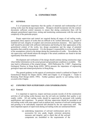 67
6. CONSTRUCTION
6.1 GENERAL
It is of paramount importance that the quality of materials and workmanship of soil
nailing works meet the design requirements. Designers should incorporate into the contract
documents sufficient control measures to ensure that during construction there will be
adequate geotechnical supervision, testing and monitoring commensurate with the scale and
complexity of the particular project.
Proper supervision and control are required during all stages of soil nailing works,
particularly those aspects of works that are difficult to be verified afterwards, e.g., length of
installed soil nail, integrity of couplers and corrosion protection measures. Site supervisory
staff should be provided with sufficient information and briefing for their appreciation of the
geotechnical content of the works, key design assumptions and the range of potential
anomalies that could be encountered. It is the designer’s responsibility to review the validity
of the assumptions critical to the design during the construction of works. Nevertheless, the
site supervisory staff should inform the designer if the actual conditions are found to deviate
significantly from those assumed.
Development and verification of the design should continue during construction stage
when further information on the actual ground and groundwater conditions is available. This
may lead to refinements of the original design. GEO Publication No. 1/2007 : Engineering
Geological Practice in Hong Kong (GEO, 2007a) presents the importance of engineering
geological input and related good practice in Hong Kong.
The general guidance on the aspects of construction control is outlined in Chapter 9 of
Geotechnical Manual for Slopes (GCO, 1984) and Chapter 12 of Geoguide 1 : Guide to
Retaining Wall Design (GEO, 1993). Further guidance specific to soil nailing works is
covered in this Chapter.
6.2 CONSTRUCTION SUPERVISION AND CONSIDERATIONS
6.2.1 General
It is important to supervise, inspect and keep accurate records of all the construction
activities of soil nailing works because once the soil nails are installed, their quality is not
readily visible. All soil nailing works should be supervised by personnel with suitable
qualifications and experience. In general, full-time supervision should be accorded to all
soil nailing works with some aspects such as pullout tests, insertion of soil-nail reinforcement
and grouting to be individually inspected and checked by the site supervisory staff. The
more important aspects of supervision during soil nailing works are summarised below:
(a) undertaking inspections of soil-nail reinforcement and its
accessories for size, grade, length, corrosion protection
measures and integrity, and to check that all the soil-nail
components are assembled to the requirements of the
TableofContentsTableofContentsTableofContentsTableofContentsTableofContents
 