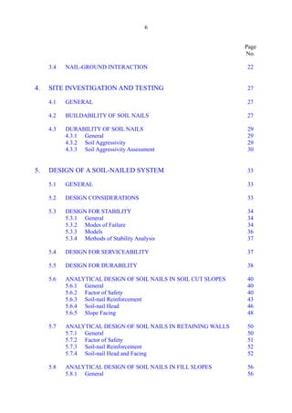 6 

Page
No.
3.4 NAIL-GROUND INTERACTION 22 

4. SITE INVESTIGATION AND TESTING 27

4.1 GENERAL 27 

4.2 BUILDABILITY OF SOIL NAILS 27 

4.3 DURABILITY OF SOIL NAILS 29 

4.3.1 General 29 

4.3.2 Soil Aggressivity 29 

4.3.3 Soil Aggressivity Assessment 30 

5. DESIGN OF A SOIL-NAILED SYSTEM 33

5.1 GENERAL 33 

5.2 DESIGN CONSIDERATIONS 33 

5.3 DESIGN FOR STABILITY 34 

5.3.1 General 34 

5.3.2 Modes of Failure 34 

5.3.3 Models 36 

5.3.4 Methods of Stability Analysis 37 

5.4 DESIGN FOR SERVICEABILITY 37 

5.5 DESIGN FOR DURABILITY 38 

5.6 ANALYTICAL DESIGN OF SOIL NAILS IN SOIL CUT SLOPES 40 

5.6.1 General 40 

5.6.2 Factor of Safety 40 

5.6.3 Soil-nail Reinforcement 43 

5.6.4 Soil-nail Head 46 

5.6.5 Slope Facing 48 

5.7 ANALYTICAL DESIGN OF SOIL NAILS IN RETAINING WALLS 50 

5.7.1 General 50 

5.7.2 Factor of Safety 51 

5.7.3 Soil-nail Reinforcement 52 

5.7.4 Soil-nail Head and Facing 52 

5.8 ANALYTICAL DESIGN OF SOIL NAILS IN FILL SLOPES 56 

5.8.1 General 56 

 