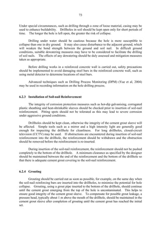 73
Under special circumstances, such as drilling through a zone of loose material, casing may be
used to enhance buildability. Drillholes in soil should be kept open only for short periods of
time. The longer the hole is left open, the greater the risk of collapse.
Drilling under water should be cautious because the hole is more susceptible to
collapse than one in dry ground. It may also cause disturbance to the adjacent ground, which
will weaken the bond strength between the ground and soil nail. In difficult ground
conditions, suitable dewatering measures may have to be considered to facilitate the drilling
of soil nails. The effects of any dewatering should be duly assessed and mitigation measures
taken as appropriate.
Before drilling works in a reinforced concrete wall is carried out, safety precautions
should be implemented to avoid damaging steel bars in the reinforced concrete wall, such as
using metal detector to determine locations of steel bars.
Advanced techniques such as Drilling Process Monitoring (DPM) (Yue et al, 2004)
may be used in recording information on the hole drilling process.
6.2.3 Installation of Soil-nail Reinforcement
The integrity of corrosion protection measures such as hot-dip galvanising, corrugated
plastic sheathing and heat-shrinkable sleeves should be checked prior to insertion of soil-nail
reinforcement. Pitting spots should not be tolerated as this may lead to severe corrosion
under aggressive ground conditions.
Drillholes should be kept clean, otherwise the integrity of the cement grout sleeve will
be affected. Simple tools such as a mirror and a high intensity light are generally good
enough for inspecting the drillhole for cleanliness. For long drillholes, closed-circuit
television (CCTV) may be used. If obstructions are encountered during insertion of soil-nail
reinforcement into the drillhole, the reinforcement should be withdrawn and the obstruction
should be removed before the reinforcement is re-inserted.
During insertion of the soil-nail reinforcement, the reinforcement should not be pushed
completely to the bottom of the drillhole. A minimum clearance as specified by the designer
should be maintained between the end of the reinforcement and the bottom of the drillhole so
that there is adequate cement grout covering to the soil-nail reinforcement.
6.2.4 Grouting
Grouting should be carried out as soon as possible, for example, on the same day when
the soil-nail reinforcing bars are inserted into the drillholes, to minimise the potential for hole
collapse. Grouting, using a grout pipe inserted to the bottom of the drillhole, should continue
until the cement grout emerging from the top of the hole is uncontaminated. This helps to
ensure good integrity of the cement grout sleeve. To compensate for possible grout leakage, a
pressure head, typically about 1 m above the mouth of the drillhole, should be maintained in the
cement grout sleeve after completion of grouting until the cement grout has reached the initial
set.
TableofContentsTableofContentsTableofContentsTableofContentsTableofContents
 