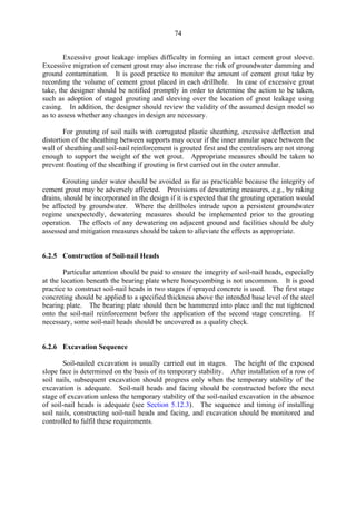 74
Excessive grout leakage implies difficulty in forming an intact cement grout sleeve.
Excessive migration of cement grout may also increase the risk of groundwater damming and
ground contamination. It is good practice to monitor the amount of cement grout take by
recording the volume of cement grout placed in each drillhole. In case of excessive grout
take, the designer should be notified promptly in order to determine the action to be taken,
such as adoption of staged grouting and sleeving over the location of grout leakage using
casing. In addition, the designer should review the validity of the assumed design model so
as to assess whether any changes in design are necessary.
For grouting of soil nails with corrugated plastic sheathing, excessive deflection and
distortion of the sheathing between supports may occur if the inner annular space between the
wall of sheathing and soil-nail reinforcement is grouted first and the centralisers are not strong
enough to support the weight of the wet grout. Appropriate measures should be taken to
prevent floating of the sheathing if grouting is first carried out in the outer annular.
Grouting under water should be avoided as far as practicable because the integrity of
cement grout may be adversely affected. Provisions of dewatering measures, e.g., by raking
drains, should be incorporated in the design if it is expected that the grouting operation would
be affected by groundwater. Where the drillholes intrude upon a persistent groundwater
regime unexpectedly, dewatering measures should be implemented prior to the grouting
operation. The effects of any dewatering on adjacent ground and facilities should be duly
assessed and mitigation measures should be taken to alleviate the effects as appropriate.
6.2.5 Construction of Soil-nail Heads
Particular attention should be paid to ensure the integrity of soil-nail heads, especially
at the location beneath the bearing plate where honeycombing is not uncommon. It is good
practice to construct soil-nail heads in two stages if sprayed concrete is used. The first stage
concreting should be applied to a specified thickness above the intended base level of the steel
bearing plate. The bearing plate should then be hammered into place and the nut tightened
onto the soil-nail reinforcement before the application of the second stage concreting. If
necessary, some soil-nail heads should be uncovered as a quality check.
6.2.6 Excavation Sequence
Soil-nailed excavation is usually carried out in stages. The height of the exposed
slope face is determined on the basis of its temporary stability. After installation of a row of
soil nails, subsequent excavation should progress only when the temporary stability of the
excavation is adequate. Soil-nail heads and facing should be constructed before the next
stage of excavation unless the temporary stability of the soil-nailed excavation in the absence
of soil-nail heads is adequate (see Section 5.12.3). The sequence and timing of installing
soil nails, constructing soil-nail heads and facing, and excavation should be monitored and
controlled to fulfil these requirements.
TableofContentsTableofContentsTableofContentsTableofContentsTableofContents
 
