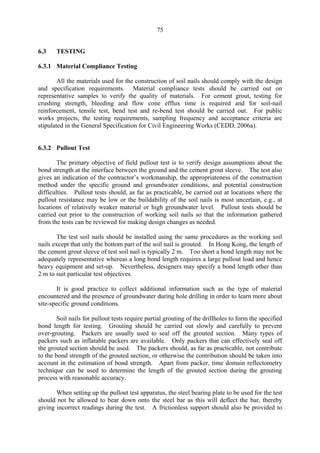 75
6.3 TESTING
6.3.1 Material Compliance Testing
All the materials used for the construction of soil nails should comply with the design
and specification requirements. Material compliance tests should be carried out on
representative samples to verify the quality of materials. For cement grout, testing for
crushing strength, bleeding and flow cone efflux time is required and for soil-nail
reinforcement, tensile test, bend test and re-bend test should be carried out. For public
works projects, the testing requirements, sampling frequency and acceptance criteria are
stipulated in the General Specification for Civil Engineering Works (CEDD, 2006a).
6.3.2 Pullout Test
The primary objective of field pullout test is to verify design assumptions about the
bond strength at the interface between the ground and the cement grout sleeve. The test also
gives an indication of the contractor’s workmanship, the appropriateness of the construction
method under the specific ground and groundwater conditions, and potential construction
difficulties. Pullout tests should, as far as practicable, be carried out at locations where the
pullout resistance may be low or the buildability of the soil nails is most uncertain, e.g., at
locations of relatively weaker material or high groundwater level. Pullout tests should be
carried out prior to the construction of working soil nails so that the information gathered
from the tests can be reviewed for making design changes as needed.
The test soil nails should be installed using the same procedures as the working soil
nails except that only the bottom part of the soil nail is grouted. In Hong Kong, the length of
the cement grout sleeve of test soil nail is typically 2 m. Too short a bond length may not be
adequately representative whereas a long bond length requires a large pullout load and hence
heavy equipment and set-up. Nevertheless, designers may specify a bond length other than
2 m to suit particular test objectives.
It is good practice to collect additional information such as the type of material
encountered and the presence of groundwater during hole drilling in order to learn more about
site-specific ground conditions.
Soil nails for pullout tests require partial grouting of the drillholes to form the specified
bond length for testing. Grouting should be carried out slowly and carefully to prevent
over-grouting. Packers are usually used to seal off the grouted section. Many types of
packers such as inflatable packers are available. Only packers that can effectively seal off
the grouted section should be used. The packers should, as far as practicable, not contribute
to the bond strength of the grouted section, or otherwise the contribution should be taken into
account in the estimation of bond strength. Apart from packer, time domain reflectometry
technique can be used to determine the length of the grouted section during the grouting
process with reasonable accuracy.
When setting up the pullout test apparatus, the steel bearing plate to be used for the test
should not be allowed to bear down onto the steel bar as this will deflect the bar, thereby
giving incorrect readings during the test. A frictionless support should also be provided to
TableofContentsTableofContentsTableofContentsTableofContentsTableofContents
 