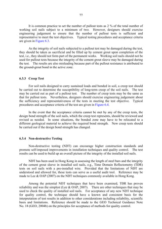77
It is common practice to set the number of pullout tests as 2 % of the total number of
working soil nails subject to a minimum of two. However, designers should exercise
engineering judgement to ensure that the number of pullout tests is sufficient and
representative to meet the test objectives. Typical testing procedures and acceptance criteria
are given in Figure 6.3.
As the integrity of soil nails subjected to a pullout test may be damaged during the test,
they should be taken as sacrificial and be filled up by cement grout upon completion of the
test, i.e., they should not form part of the permanent works. Working soil nails should not be
used for pullout tests because the integrity of the cement grout sleeve may be damaged during
the test. The results are also misleading because part of the pullout resistance is attributed to
the ground-grout bond in the active zone.
6.3.3 Creep Test
For soil nails designed to carry sustained loads and bonded in soil, a creep test should
be carried out to determine the susceptibility of long-term creep of the soil nails. The test
may be carried out as part of a pullout test. The number of creep tests may be the same as
that for pullout tests. Nevertheless, designers should exercise engineering judgement about
the sufficiency and representativeness of the tests in meeting the test objective. Typical
procedures and acceptance criteria of the test are given in Figure 6.4.
In the event that the acceptance criteria cannot be met by any of the creep tests, the
design bond strength of the soil nails, which the creep test represents, should be reviewed and
revised as needed. In some situations, the bonded zone may have to be relocated to a
different geological material to achieve the required bond strength. New creep tests should
be carried out if the design bond strength has changed.
6.3.4 Non-destructive Testing
Non-destructive testing (NDT) can encourage higher construction standards and
promote self-imposed improvements in installation techniques and quality control. The test
results can be used to build up an overall picture of the integrity of the installed soil nails.
NDT has been used in Hong Kong in assessing the length of steel bars and the integrity
of the cement grout sleeve in installed soil nails, e.g., Time Domain Reflectometry (TDR)
tests on soil nails with a pre-installed wire. Provided that the limitations of NDT are
understood and allowed for, these tests can serve as a useful audit tool. Reference may be
made to Lee & OAP (2007) on the NDT techniques commonly available in Hong Kong.
Among the potential NDT techniques that have been examined, TDR has proven
reliability and was the simplest (Lee & OAP, 2007). There are other techniques that may be
used to check the quality of installed soil nails. For acceptance of any new NDT technique
for quality control, the technique should have a known and consistent basis for the
interpretation of test results in addition to other considerations including reliability, scientific
basis and limitations. Reference should be made to the GEO Technical Guidance Note
No. 18 (GEO, 2004b) on the principles for acceptance of methods for quality control.
TableofContentsTableofContentsTableofContentsTableofContentsTableofContents
 