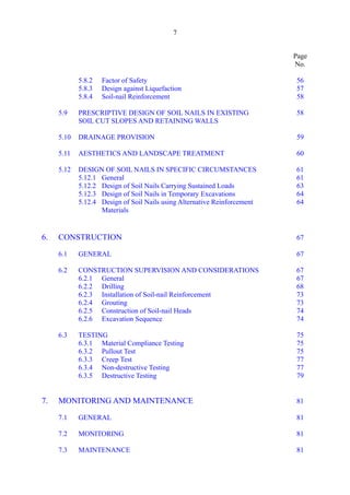 7 

Page
No.
5.8.2 	 Factor of Safety 56 

5.8.3 	 Design against Liquefaction 57 

5.8.4 	Soil-nail Reinforcement 58 

5.9 	 PRESCRIPTIVE DESIGN OF SOIL NAILS IN EXISTING 58 

SOIL CUT SLOPES AND RETAINING WALLS 

5.10 	DRAINAGE PROVISION 59 

5.11 	AESTHETICS AND LANDSCAPE TREATMENT 60 

5.12 	 DESIGN OF SOIL NAILS IN SPECIFIC CIRCUMSTANCES 61 

5.12.1 	General 61 

5.12.2 	 Design of Soil Nails Carrying Sustained Loads 63 

5.12.3 	 Design of Soil Nails in Temporary Excavations 64 

5.12.4 	 Design of Soil Nails using Alternative Reinforcement 64 

Materials

6. CONSTRUCTION	 67

6.1 	GENERAL 67 

6.2 	CONSTRUCTION SUPERVISION AND CONSIDERATIONS 67 

6.2.1 	General 67 

6.2.2 	Drilling 68 

6.2.3 	 Installation of Soil-nail Reinforcement 73 

6.2.4 	Grouting 73 

6.2.5 	 Construction of Soil-nail Heads 74 

6.2.6 	Excavation Sequence 74 

6.3 	TESTING 75 

6.3.1 	Material Compliance Testing 75 

6.3.2 	Pullout Test 75 

6.3.3 	Creep Test 77 

6.3.4 	Non-destructive Testing 77 

6.3.5 	Destructive Testing 79 

7. MONITORING AND MAINTENANCE	 81

7.1 	GENERAL 81 

7.2 	MONITORING 81 

7.3 	MAINTENANCE 81 

 