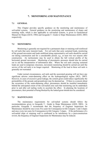 81
7. MONITORING AND MAINTENANCE
7.1 GENERAL
This Chapter provides specific guidance on the monitoring and maintenance of
soil-nailed systems. General guidance on the monitoring and maintenance of slopes and
retaining walls, which is also applicable to soil-nailed systems, is given in Geotechnical
Manual for Slopes (GCO, 1984) and Geoguide 5 : Guide to Slope Maintenance (GEO, 2003)
respectively.
7.2 MONITORING
Monitoring is generally not required for a permanent slope or retaining wall reinforced
by soil nails that carry transient loads. For soil nails that carry sustained loads, monitoring
of the ground movement and loads mobilised along representative soil nails should be carried
out during construction and for a considerable period, e.g., at least two wet seasons after
construction. An inclinometer may be used to obtain the full vertical profile of the
horizontal ground movement. Monitoring of piezometric pressures should also be carried
out to aid the interpretation of deformation data. Where the soil nails carrying sustained
loads are used in temporary structures, movement monitoring should be carried out until the
service of the soil nails is no longer required. Monitoring of the load in these soil nails is
generally not warranted.
Under normal circumstances, soil nails and the associated grouting will not have any
significant adverse water-damming effect on the hydrogeological regime (HCL, 2007).
However, in cases of excessive grout leakage, the cement grout could reduce significantly the
permeability of the ground, and groundwater may be dammed up. If there is a concern about
the occurrence of the water-damming effect, piezometers should be installed immediately
behind the anticipated extent of the soil-nailed zone such that monitoring can be undertaken
prior to and after soil nailing works to ascertain the effect. In planning the locations of
piezometers, their potential of being blocked by the leaked grout should also be considered.
7.3 MAINTENANCE
The maintenance requirements for soil-nailed systems should follow the
recommendations given in Geoguide 5 : Guide to Slope Maintenance (GEO, 2003). In
particular, Geoguide 5 recommends that the frequency of Engineer Inspections for
Maintenance should be once every five years for Consequence-to-life Category 1 and 2 slopes
and once every ten years for Consequence-to-life Category 3 slopes. If the performance of a
soil-nailed slope or retaining wall is confirmed to be satisfactory by a post-construction
review, the frequency of Engineer Inspections for Maintenance may be reduced.
TableofContentsTableofContentsTableofContentsTableofContentsTableofContents
 