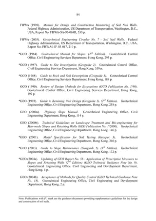 84
FHWA (1998). Manual for Design and Construction Monitoring of Soil Nail Walls. 

Federal Highway Administration, US Department of Transportation, Washington, D.C., 

USA, Report No. FHWA-SA-96-069R, 530 p. 

FHWA (2003). Geotechnical Engineering Circular No. 7 - Soil Nail Walls. Federal 

Highway Administration, US Department of Transportation, Washington, D.C., USA, 

Report No. FHWA0-IF-03-017, 210 p. 

*GCO (1984). Geotechnical Manual for Slopes. (2nd
Edition). Geotechnical Control
Office, Civil Engineering Services Department, Hong Kong, 295 p.
*GCO (1987). Guide to Site Investigation (Geoguide 2). Geotechnical Control Office,
Civil Engineering Services Department, Hong Kong, 359 p.
*GCO (1988). Guide to Rock and Soil Descriptions (Geoguide 3). Geotechnical Control
Office, Civil Engineering Services Department, Hong Kong, 189 p.
GCO (1990). Review of Design Methods for Excavations (GCO Publication No. 1/90). 

Geotechnical Control Office, Civil Engineering Services Department, Hong Kong, 

192 p. 

*GEO (1993). Guide to Retaining Wall Design (Geoguide 1). (2nd
Edition). Geotechnical
Engineering Office, Civil Engineering Department, Hong Kong, 258 p.
GEO (2000a). Highway Slope Manual. Geotechnical Engineering Office, Civil 

Engineering Department, Hong Kong, 114 p. 

GEO (2000b). Technical Guidelines on Landscape Treatment and Bio-engineering for 

Man-made Slopes and Retaining Walls (GEO Publication No. 1/2000). Geotechnical 

Engineering Office, Civil Engineering Department, Hong Kong, 146 p. 

*GEO (2001). Model Specification for Soil Testing (Geospec 3). Geotechnical
Engineering Office, Civil Engineering Department, Hong Kong, 340 p.
*GEO (2003). Guide to Slope Maintenance (Geoguide 5). (3rd
Edition). Geotechnical
Engineering Office, Civil Engineering Department, Hong Kong, 132 p.
*GEO (2004a). Updating of GEO Report No. 56 : Application of Prescriptive Measures to
Slopes and Retaining Walls (2nd
Edition) (GEO Technical Guidance Note No. 9).
Geotechnical Engineering Office, Civil Engineering and Development Department,
Hong Kong, 4 p.
GEO (2004b). Acceptance of Methods for Quality Control (GEO Technical Guidance Note 

No. 18). Geotechnical Engineering Office, Civil Engineering and Development 

Department, Hong Kong, 2 p. 

Note: Publications with (*) mark are the guidance documents providing supplementary guidelines for the design
and construction of soil nails.
TableofContentsTableofContentsTableofContentsTableofContentsTableofContents
 