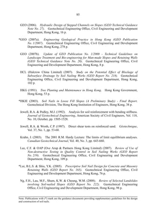 85
GEO (2006). Hydraulic Design of Stepped Channels on Slopes (GEO Technical Guidance 

Note No. 27). Geotechnical Engineering Office, Civil Engineering and Development 

Department, Hong Kong, 16 p. 

*GEO (2007a). Engineering Geological Practice in Hong Kong (GEO Publication
No. 1/2007). Geotechnical Engineering Office, Civil Engineering and Development
Department, Hong Kong, 278 p.
GEO (2007b). Update of GEO Publication No. 1/2000 - Technical Guidelines on 

Landscape Treatment and Bio-engineering for Man-made Slopes and Retaining Walls 

(GEO Technical Guidance Note No. 20). Geotechnical Engineering Office, Civil 

Engineering and Development Department, Hong Kong, 8 p. 

HCL (Halcrow China Limited) (2007). Study on the Potential Effect of Blockage of 

Subsurface Drainage by Soil Nailing Works (GEO Report No. 218). Geotechnical 

Engineering Office, Civil Engineering and Development Department, Hong Kong, 

102 p. 

HKG (1991). Tree Planting and Maintenance in Hong Kong. Hong Kong Government, 

Hong Kong, 53 p. 

*HKIE (2003). Soil Nails in Loose Fill Slopes (A Preliminary Study) - Final Report.
Geotechnical Division, The Hong Kong Institution of Engineers, Hong Kong, 38 p.
Jewell, R.A. & Pedley, M.J. (1992). Analysis for soil reinforcement with bending stiffness. 

Journal of Geotechnical Engineering, American Society of Civil Engineers, Vol. 118,

No. 10, October, pp. 1505-1528. 

Jewell, R.A. & Wroth, C.P. (1987). Direct shear tests on reinforced sand. Gèotechnique, 

Vol. 37, No. 1, pp. 53-68. 

Krahn, J. (2003). The 2001 R.M. Hardy Lecture: The limits of limit equilibrium analyses.

Canadian Geotechnical Journal, Vol. 40, No. 3, pp. 643-660. 

Lee, C.F. & OAP (Ove Arup & Partners Hong Kong Limited) (2007). Review of Use of 

Non-destructive Testing in Quality Control in Soil Nailing Works (GEO Report 

No. 219). Geotechnical Engineering Office, Civil Engineering and Development 

Department, Hong Kong, 109 p. 

*Lui, B.L.S. & Shiu, Y.K. (2005). Prescriptive Soil Nail Design for Concrete and Masonry
Retaining Walls (GEO Report No. 165). Geotechnical Engineering Office, Civil
Engineering and Development Department, Hong Kong, 76 p.
Ng, F.H., Lau, M.F., Shum, K.W. & Cheung, W.M. (2008). Review of Selected Landslides 

involving Soil-nailed Slopes (GEO Report No. 222). Geotechnical Engineering

Office, Civil Engineering and Development Department, Hong Kong, 98 p. 

Note: Publications with (*) mark are the guidance documents providing supplementary guidelines for the design
and construction of soil nails.
TableofContentsTableofContentsTableofContentsTableofContentsTableofContents
 