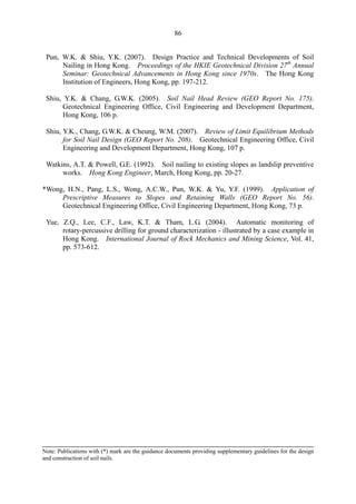 86
Pun, W.K. & Shiu, Y.K. (2007). Design Practice and Technical Developments of Soil 

Nailing in Hong Kong. Proceedings of the HKIE Geotechnical Division 27th
Annual

Seminar: Geotechnical Advancements in Hong Kong since 1970s. The Hong Kong 

Institution of Engineers, Hong Kong, pp. 197-212. 

Shiu, Y.K. & Chang, G.W.K. (2005). Soil Nail Head Review (GEO Report No. 175). 

Geotechnical Engineering Office, Civil Engineering and Development Department, 

Hong Kong, 106 p. 

Shiu, Y.K., Chang, G.W.K. & Cheung, W.M. (2007). Review of Limit Equilibrium Methods

for Soil Nail Design (GEO Report No. 208). Geotechnical Engineering Office, Civil 

Engineering and Development Department, Hong Kong, 107 p. 

Watkins, A.T. & Powell, G.E. (1992). Soil nailing to existing slopes as landslip preventive 

works. Hong Kong Engineer, March, Hong Kong, pp. 20-27. 

*Wong, H.N., Pang, L.S., Wong, A.C.W., Pun, W.K. & Yu, Y.F. (1999). Application of
Prescriptive Measures to Slopes and Retaining Walls (GEO Report No. 56).
Geotechnical Engineering Office, Civil Engineering Department, Hong Kong, 73 p.
Yue, Z.Q., Lee, C.F., Law, K.T. & Tham, L.G. (2004). Automatic monitoring of 

rotary-percussive drilling for ground characterization - illustrated by a case example in

Hong Kong. International Journal of Rock Mechanics and Mining Science, Vol. 41, 

pp. 573-612. 

Note: Publications with (*) mark are the guidance documents providing supplementary guidelines for the design
and construction of soil nails.
TableofContentsTableofContentsTableofContentsTableofContentsTableofContents
 