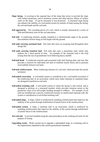 96
Slope facing. A covering to the exposed face of the slope that serves to provide the slope
with surface protection, and to minimise erosion and other adverse effects of surface
water on the slope. It can be structural or non-structural. A structural slope facing
can enhance the stability of a soil-nailed system by transfer of loads among the facing,
the soil-nail heads and the soil nails.
Soil aggressivity. The corroding power of a soil, which is usually measured by a series of
field and laboratory tests on the soil specimens.
Soil nail. A reinforcing element, usually installed at a sub-horizontal angle to the ground,
that mobilises friction along its full length with the ground.
Soil nails carrying sustained load. Soil nails that carry an on-going load throughout their
design life.
Soil nails carrying transient load. Soil nails that carry a momentary load, which only
endures for a short period of time. An example of the transient load is the load
arising from the rise of groundwater level following heavy rainfall.
Soil-nail head. A reinforced concrete pad associated with steel bearing plate and nuts that
provides a reaction for individual soil nails to mobilise tensile forces and to promote
local stability between soil nails.
Soil-nail reinforcement. Main reinforcing element of a soil nail, which provides the tensile
resistance.
Soil-nailed excavation. A soil-nailed system is considered to be a soil-nailed excavation if
the reinforcing bars in an excavation, which carry either transient or sustained loads,
are designed to perform as soil nails.
Soil-nailed retaining wall. A soil-nailed system in which the facing is sub-vertical, and is
designed to perform as a structural member which provides retention action to the
ground by virtue of its self-weight, bending strength or stiffness. For example, if soil
nails are installed into a gravity, reinforced concrete or cantilevered retaining wall, the
system is considered as a soil-nailed retaining wall.
Soil-nailed slope. A slope, which is reinforced by installing reinforcement that improves the
stability of the system through mobilisation of tensile forces in the reinforcement.
Soil-nailed system. A slope, a retaining wall or an excavation, which is reinforced by
installing reinforcement that improves the stability of the system through mobilisation
of tensile forces in the reinforcement.
Test soil nail. A soil nail installed using the same procedures as the working soil nails for the
purpose of testing.
Upgrading works. Works carried out to upgrade a substandard slope or a retaining wall to
the requirements stipulated in the current geotechnical standards.
TableofContentsTableofContentsTableofContentsTableofContentsTableofContents
 
