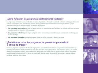 13




¿cómo funcionan los programas científicamente validados?
Los programas de prevención funcionan reforzando los factores de protección y eliminando o reduciendo los factores de riesgo para el consumo
de drogas. Los programas están diseñados para diferentes edades y pueden ser específicamente diseñados tanto para personas o grupos
particulares, como para las escuelas o el hogar. Hay tres tipos de programas:
❚ Los programas universales que tratan los factores de riesgo y de protección que todos los niños en un ambiente dado tienen en común,
  como por ejemplo, en la escuela o en la comunidad.
❚ Los programas selectivos que se dirigen a grupos de niños y adolescentes que tienen factores que aumentan aún más el riesgo para
  el abuso de drogas.
❚ Los programas indicados están diseñados para los jóvenes que ya han comenzado a abusar de las drogas.


¿son eficaces todos los programas de prevención para reducir
el abuso de drogas?
Cuando los programas de prevención del abuso de drogas que han sido científicamente validados se implementan adecuadamente en las
escuelas y comunidades, se observa una reducción en el abuso de alcohol, tabaco y drogas ilícitas. Estos programas ayudan a los maestros,
padres y profesionales del cuidado de la salud a formar las percepciones de los jóvenes sobre los riesgos del abuso de drogas. Aunque hay
muchos eventos y factores culturales que afectan las tendencias de abuso de drogas, los jóvenes que perciben que el abuso de drogas es
perjudicial, reducen su nivel de abuso.
 