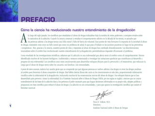PrefaCio
    cómo la ciencia ha revolucionado nuestro entendimiento de la drogadicción


    A        lo largo del siglo pasado, los científicos que estudiaban el abuso de drogas trabajaban bajo la sombra de mitos poderosos y conceptos errados sobre
             la naturaleza de la adicción. Cuando la ciencia comenzó a estudiar el comportamiento adictivo en la década de los treinta, se pensaba que
             las personas adictas a las drogas tenían una falla moral y falta de fuerza de voluntad. Esos puntos de vista formaron la respuesta de la sociedad al abuso
    de drogas, tratándolo más como un fallo moral que como un problema de salud, lo que puso el énfasis en las acciones punitivas en lugar de las preventivas
    y terapéuticas. Hoy, gracias a la ciencia, nuestros puntos de vista y respuestas al abuso de drogas han cambiado dramáticamente. Los descubrimientos
    innovadores sobre el cerebro han revolucionado nuestro entendimiento de la drogadicción, permitiéndonos responder eficazmente al problema.
    Como resultado de las investigaciones científicas, sabemos que la adicción es una enfermedad que afecta tanto al cerebro como al comportamiento. Hemos
    identificado muchos de los factores biológicos y ambientales y estamos comenzando a investigar las variaciones genéticas que contribuyen al desarrollo y
    progreso de esta enfermedad. Los científicos usan estos conocimientos para desarrollar enfoques eficaces para la prevención y el tratamiento, que reduzcan la
    carga que el abuso de drogas ejerce sobre los usuarios, sus familias y las comunidades.
    A pesar de estos avances, todavía hay mucha gente que no comprende por qué algunas personas se vuelven adictas a las drogas ni cómo las drogas cambian
    al cerebro para fomentar el abuso compulsivo de drogas. Este folleto intenta llenar este vacío en los conocimientos en esta área, proporcionando información
    científica sobre la enfermedad de la drogadicción, incluyendo muchas de las consecuencias nocivas del abuso de drogas y los enfoques básicos que se han
    desarrollado para prevenir y tratar la enfermedad. En el Instituto Nacional sobre el Abuso de Drogas (NIDA, por sus siglas en inglés), creemos que un mayor
    entendimiento de las bases de la adicción dará a las personas el poder necesario para que hagan decisiones informadas en su propia vida, adopten políticas y
    programas con base científica para reducir el abuso de drogas y la adicción en sus comunidades, y para que apoyen la investigación científica que mejore el
    bienestar nacional.




                                                                                                 Nora D. Volkow, M.D.
                                                                                                 Directora
1
                                                                                                 Instituto Nacional sobre el Abuso de Drogas
 