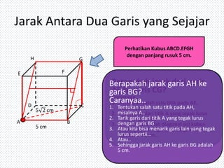 Jarak Antara Dua Garis yang Sejajar
H

G

F

E

D
A

Perhatikan Kubus ABCD.EFGH
dengan panjang rusuk 5 cm.

C

5 cm

B

Berapakah jarak garis AH ke
garis BG?
Caranyaa..

1. Tentukan salah satu titik pada AH,
misalnya A..
2. Tarik garis dari titik A yang tegak lurus
dengan garis BG
3. Atau kita bisa menarik garis lain yang tegak
lurus sepertii...
4. Atau..
5. Sehingga jarak garis AH ke garis BG adalah
5 cm.

 
