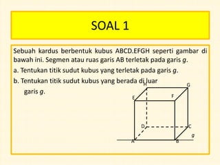 SOAL 1
Sebuah kardus berbentuk kubus ABCD.EFGH seperti gambar di
bawah ini. Segmen atau ruas garis AB terletak pada garis g.
a. Tentukan titik sudut kubus yang terletak pada garis g.
b. Tentukan titik sudut kubus yang berada diHluar
G
garis g.
F

E

D

C
g

A

B

 