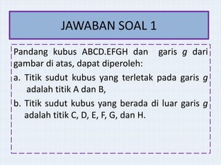 JAWABAN SOAL 1
Pandang kubus ABCD.EFGH dan garis g dari
gambar di atas, dapat diperoleh:
a. Titik sudut kubus yang terletak pada garis g
adalah titik A dan B,
b. Titik sudut kubus yang berada di luar garis g
adalah titik C, D, E, F, G, dan H.

 