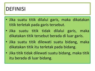 DEFINISI
• Jika suatu titik dilalui garis, maka dikatakan
titik terletak pada garis tersebut.
• Jika suatu titik tidak dilalui garis, maka
dikatakan titik tersebut berada di luar garis.
• Jika suatu titik dilewati suatu bidang, maka
dikatakan titik itu terletak pada bidang.
• Jika titik tidak dilewati suatu bidang, maka titik
itu berada di luar bidang.

 