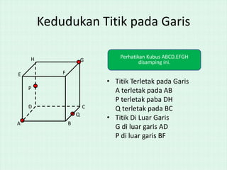 Kedudukan Titik pada Garis
G

Perhatikan Kubus ABCD.EFGH
disamping ini.

C

H

• Titik Terletak pada Garis
A terletak pada AB
P terletak paba DH
Q terletak pada BC
• Titik Di Luar Garis
G di luar garis AD
P di luar garis BF

F

E
P
D

Q
A

B

 