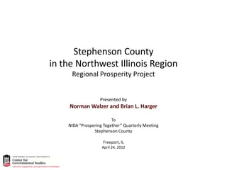 Stephenson County
in the Northwest Illinois Region
Regional Prosperity Project
Presented by
Norman Walzer and Brian L. Harger
To
NIDA “Prospering Together” Quarterly Meeting
Stephenson County
Freeport, IL
April 24, 2012
 