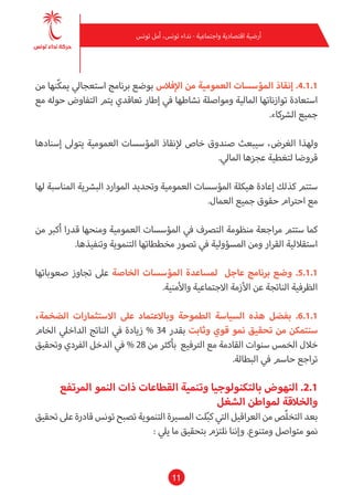 11
‫تونس‬ ‫أمل‬ ،‫تونس‬ ‫نداء‬ - ‫واجتامعية‬ ‫اقتصادية‬ ‫أرضية‬
‫من‬ ‫ّنها‬‫ك‬‫مي‬ ‫استعجايل‬ ‫برنامج‬ ‫بوضع‬ ‫اإلفالس‬ ‫من‬ ‫العمومية‬ ‫املؤسسات‬ ‫إنقاذ‬ .4.1.1
‫مع‬ ‫حوله‬ ‫التفاوض‬ ‫يتم‬ ‫تعاقدي‬ ‫إطار‬ ‫يف‬ ‫نشاطها‬ ‫ومواصلة‬ ‫املالية‬ ‫توازناتها‬ ‫استعادة‬
.‫الرشكاء‬ ‫جميع‬
‫إسنادها‬ ‫يتوىل‬ ‫العمومية‬ ‫املؤسسات‬ ‫إلنقاذ‬ ‫خاص‬ ‫صندوق‬ ‫سيبعث‬ ،‫الغرض‬ ‫ولهذا‬
.‫املايل‬ ‫عجزها‬ ‫لتغطية‬ ‫قروضا‬
‫لها‬ ‫املناسبة‬ ‫البرشية‬ ‫املوارد‬ ‫وتحديد‬ ‫العمومية‬ ‫املؤسسات‬ ‫هيكلة‬ ‫إعادة‬ ‫كذلك‬ ‫ستتم‬
.‫العامل‬ ‫جميع‬ ‫حقوق‬ ‫احرتام‬ ‫مع‬
‫من‬ ‫أكرب‬ ‫قدرا‬ ‫ومنحها‬ ‫العمومية‬ ‫املؤسسات‬ ‫يف‬ ‫الترصف‬ ‫منظومة‬ ‫مراجعة‬ ‫ستتم‬ ‫كام‬
.‫وتنفيذها‬ ‫التنموية‬ ‫مخططاتها‬ ‫تصور‬ ‫يف‬ ‫املسؤولية‬ ‫ومن‬ ‫القرار‬ ‫استقاللية‬
‫صعوباتها‬ ‫تجاوز‬ ‫عىل‬ ‫الخاصة‬ ‫املؤسسات‬ ‫ملساعدة‬ ‫عاجل‬ ‫برنامج‬ ‫وضع‬ .5.1.1
.‫واألمنية‬ ‫االجتامعية‬ ‫األزمة‬ ‫عن‬ ‫الناتجة‬ ‫الظرفية‬
،‫الضخمة‬ ‫االستثامرات‬ ‫عىل‬ ‫وباالعتامد‬ ‫الطموحة‬ ‫السياسة‬ ‫هذه‬ ‫بفضل‬ .6.1.1
‫الخام‬ ‫الداخيل‬ ‫الناتج‬ ‫يف‬ ‫زيادة‬ % 34 ‫بقدر‬ ‫وثابت‬ ‫قوي‬ ‫منو‬ ‫تحقيق‬ ‫من‬ ‫سنتمكن‬
‫وتحقيق‬ ‫الفردي‬ ‫الدخل‬ ‫يف‬ % 28 ‫من‬ ‫بأكرث‬ ‫الرتفيع‬ ‫مع‬ ‫القادمة‬ ‫سنوات‬ ‫الخمس‬ ‫خالل‬
.‫البطالة‬ ‫يف‬ ‫حاسم‬ ‫تراجع‬
‫املرتفع‬ ‫النمو‬ ‫ذات‬ ‫القطاعات‬ ‫وتنمية‬ ‫بالتكنولوجيا‬ ‫النهوض‬ .2.1
‫الشغل‬ ‫ملواطن‬ ‫والخالقة‬
‫تحقيق‬ ‫عىل‬ ‫قادرة‬ ‫تونس‬ ‫تصبح‬ ‫التنموية‬ ‫املسرية‬ ‫لت‬ّ‫ب‬‫ك‬ ‫التي‬ ‫العراقيل‬ ‫من‬ ‫ّص‬‫ل‬‫التخ‬ ‫بعد‬
: ‫ييل‬ ‫ما‬ ‫بتحقيق‬ ‫نلتزم‬ ‫وإننا‬ .‫ومتنوع‬ ‫متواصل‬ ‫منو‬
 