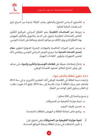 13
‫تونس‬ ‫أمل‬ ،‫تونس‬ ‫نداء‬ - ‫واجتامعية‬ ‫اقتصادية‬ ‫أرضية‬
★★‫ذوي‬ ‫السياح‬ ‫من‬ ‫جديدة‬ ‫أطيافا‬ ‫يجلب‬ ‫واملتطور‬ ‫املتنوع‬ ‫السياحي‬ ‫فاملنتوج‬
.‫العالية‬ ‫املالية‬ ‫املساهامت‬
★★‫التأهيل‬ ‫فربنامج‬ .‫السياحي‬ ‫القطاع‬ ‫بنمو‬ ‫التقليدية‬ ‫الصناعــات‬ ‫منو‬ ‫ويرتبط‬
‫للنهوض‬ ‫والتأطري‬ ‫والتمويل‬ ‫الدعم‬ ‫عىل‬ ‫يحتوي‬ ‫التقليدية‬ ‫بالصناعات‬ ‫الخاص‬
.‫التونيس‬‫الرتاث‬‫عىل‬‫ويحافظ‬‫الشغل‬‫مواطن‬‫من‬‫اآلالف‬‫يوفر‬‫الذي‬‫القطاع‬‫بهذا‬
★★‫مجال‬ ‫لتطوير‬ ‫املتوفرة‬ ‫البرشية‬ ‫واملهارات‬ ‫التنافسية‬ ‫امليزات‬ ‫تثمني‬ ‫وسيتم‬
‫ذلك‬ ‫ويقتيض‬ .‫التونيس‬ ‫السياحي‬ ‫العرض‬ ‫سيرثي‬ ‫مام‬ ‫الصحية‬ ‫الخدمات‬ ‫تصدير‬
.‫املهنية‬ ‫الكفاءات‬ ‫وتطوير‬ ‫التجهيزات‬ ‫تعصري‬
★★‫نساعد‬ ‫حتى‬ ‫والبنوك‬ ‫والتأمني‬ ‫اللوجستية‬ ‫قطاعات‬ ‫عىل‬ ‫عميقة‬ ‫إصالحات‬ ‫إدخال‬
.‫الوطني‬ ‫اقتصادنا‬ ‫لصعود‬ ‫املالئم‬ ‫املناخ‬ ‫توفري‬ ‫عىل‬
: ‫فيها‬ ‫حكم‬ّ‫ت‬‫وال‬ ‫الطاقة‬ ‫تطوير‬ .3.2.1
2013 ‫سنة‬ ‫يف‬ ‫و‬ .‫األخريين‬ ‫العقدين‬ ‫أثناء‬ ‫الوطني‬ ‫االقتصاد‬ ‫يف‬ ‫الطاقة‬ ‫نسبة‬ ‫تراجعت‬
»‫«طاب‬ ‫مليون‬ 2.5 ‫فبلغ‬ .2010 ‫سنة‬ ‫إىل‬ ‫بالنسبة‬ ‫مرات‬ 5 ‫الطاقة‬ ‫ميزان‬ ‫عجز‬ ‫تضاعف‬
.)‫النفط‬ ‫من‬ ‫الواحد‬ ‫الطن‬ ‫يساوي‬ ‫الطاب‬ ‫(و‬
: ‫محاور‬ ‫ثالثة‬ ‫إىل‬ ‫برنامجنا‬ ‫يتسع‬ ‫و‬
★★‫املحروقات‬ ‫من‬ ‫الطبيعية‬ ‫مواردنا‬ ‫تنمية‬
★★‫التزويد‬ ‫ظروف‬ ‫تحسني‬
★★‫املتجددة‬ ‫بالطاقات‬ ‫النهوض‬ ‫و‬ ‫الطاقة‬ ‫لنجاعة‬ ‫خاص‬ ‫برنامج‬
‫أ‬ .	:‫عىل‬ ‫تحتوي‬ ‫وهي‬ ‫املحروقات‬ ‫من‬ ‫الطبيعية‬ ‫مواردنا‬ ‫تنمية‬
❙❙.‫الحساسة‬ ‫املواقع‬ ‫وحامية‬ ‫الطاقة‬ ‫ميدان‬ ‫يف‬ ‫النشاطات‬ ‫تأمني‬
 