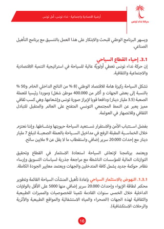 16
‫تونس‬ ‫أمل‬ ،‫تونس‬ ‫نداء‬ - ‫واجتامعية‬ ‫اقتصادية‬ ‫أرضية‬
‫التأهيل‬ ‫برنامج‬ ‫مع‬ ‫بالتنسيق‬ ‫العمل‬ ‫هذا‬ ‫عىل‬ ‫واالبتكار‬ ‫للبحث‬ ‫الوطني‬ ‫الربنامج‬ ‫ويسهر‬
.‫الصناعي‬
‫السياحي‬ ‫القطاع‬ ‫إحياء‬ .3.1
‫االقتصادية‬ ‫التنمية‬ ‫اسرتاتيجية‬ ‫يف‬ ‫للسياحة‬ ‫عالية‬ ‫ة‬ّ‫ي‬‫أولو‬ ‫تعطي‬ ‫تونس‬ ‫نداء‬ ‫حركة‬ ‫إن‬
.‫والثقافية‬ ‫واالجتامعية‬
% 50‫و‬ ‫الخام‬ ‫الداخيل‬ ‫الناتج‬ ‫من‬ % 8( ‫الوطني‬ ‫لالقتصاد‬ ‫هامة‬ ‫ركيزة‬ ‫السياحة‬ ‫تشكل‬
‫للعملة‬ ‫رئيسيا‬ ‫وموردا‬ )‫شغل‬ ‫موطن‬ 400.000 ‫من‬ ‫أكرث‬ ‫و‬ ‫الجهات‬ ‫بعض‬ ‫إىل‬ ‫بالنسبة‬
‫ثقايف‬ ‫كسب‬ ‫وهي‬ .‫وإشعاعها‬ ‫تونس‬ ‫صورة‬ ‫إلبراز‬ ‫قويا‬ ‫ودافعا‬ )‫دينار‬ ‫مليار‬ 3.5( ‫الصعبة‬
‫للتبادل‬ ‫واملتقبل‬ ‫العامل‬ ‫عىل‬ ‫املتفتح‬ ‫التونيس‬ ‫املجتمعي‬ ‫النمط‬ ‫عن‬ ‫يعرب‬ ‫مميز‬
.‫العوملة‬ ‫يف‬ ‫ولالنصهار‬ ‫الثقايف‬
‫نعتزم‬ ‫وإننا‬ .‫ونشــاطها‬ ‫حيويتها‬ ‫السياحة‬ ‫تســتعيد‬ ‫واالستقرار‬ ‫األمن‬ ‫اســتتباب‬ ‫بفضل‬
‫مليار‬ 7 ‫لتبلغ‬ ‫الصعبــة‬ ‫بالعملة‬ ‫الســياحة‬ ‫مداخيل‬ ‫يف‬ ‫الرفع‬ ‫املقبلة‬ ‫الخامســية‬ ‫خالل‬
.‫سائح‬ ‫ماليني‬ 9 ‫عن‬ ‫يقل‬ ‫ال‬ ‫ما‬ ‫واستقطاب‬ ‫إضايف‬ ‫رسير‬ 20.000 ‫إحداث‬ ‫مع‬ ‫دينار‬
‫وتحقيق‬ ‫القطاع‬ ‫يف‬ ‫االستثامر‬ ‫استعادة‬ ‫السياحة‬ ‫إلنعاش‬ ‫برنامجنا‬ ‫ويعتمد‬
‫وإرساء‬ ‫التسويق‬ ‫لسياسات‬ ‫جذرية‬ ‫مراجعة‬ ‫مع‬ ‫الناشطة‬ ‫للمؤسسات‬ ‫املالية‬ ‫التوازنات‬
.‫الكاملة‬ ‫الجودة‬ ‫معايري‬ ‫ويعتمد‬ ‫والجهات‬ ‫املتدخلني‬ ‫كافة‬ ‫يشمل‬ ‫جديد‬ ‫حوكمة‬ ‫نظام‬
‫وتطوير‬ ‫القامئة‬ ‫السياحة‬ ‫املنشآت‬ ‫تأهيل‬ ‫بإعادة‬ ‫السياحي‬ ‫باالستثامر‬ ‫النهوض‬ .1.3.1
‫بالواليات‬ ‫األقل‬ ‫عىل‬ 5000 ‫منها‬ ‫إضايف‬ ‫رسير‬ 20.000 ‫وإحداث‬ ‫اإليواء‬ ‫لطاقة‬ ‫محكم‬
‫الطبيعية‬ ‫واملميزات‬ ‫للخصوصيات‬ ‫تثمينا‬ ‫القادمة‬ ‫سنوات‬ ‫الخمس‬ ‫خالل‬ ‫الداخلية‬
‫واألثرية‬ ‫الطبيعية‬ ‫واملواقع‬ ‫االستشفائية‬ ‫واملياه‬ ‫(الصحراء‬ ‫الجهات‬ ‫لهذه‬ ‫والثقافية‬
.)‫االستكشافية‬ ‫والرحالت‬
 