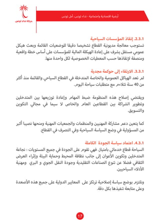 17
‫تونس‬ ‫أمل‬ ،‫تونس‬ ‫نداء‬ - ‫واجتامعية‬ ‫اقتصادية‬ ‫أرضية‬
‫السياحية‬ ‫املؤسسات‬ ‫إنقاذ‬ .2.3.1
‫هيكل‬ ‫وبعث‬ ‫القامئة‬ ‫للوضعيات‬ ‫دقيقا‬ ‫تشخيصا‬ ‫القطاع‬ ‫مديونية‬ ‫معالجة‬ ‫تستوجب‬
‫واقعية‬ ‫خطة‬ ‫أساس‬ ‫عىل‬ ‫للمؤسسات‬ ‫املالية‬ ‫الهيكلة‬ ‫إعادة‬ ‫عىل‬ ‫يرشف‬ ‫مستقل‬ ‫عمومي‬
.‫منها‬ ‫واحدة‬ ‫لكل‬ ‫الخصوصية‬ ‫املعطيات‬ ‫حسب‬ ‫إلنقاذها‬ ‫ومنصفة‬
‫مجدية‬ ‫حوكمة‬ ‫إىل‬ ‫االرتقاء‬ .3.3.1
‫أكرث‬ ‫منذ‬ ‫والقامئة‬ ‫السياحي‬ ‫القطاع‬ ‫يف‬ ‫املتدخلة‬ ‫والخاصة‬ ‫العمومية‬ ‫الهياكل‬ ‫تعد‬ ‫مل‬
.‫اليوم‬ ‫سياحة‬ ‫متطلبات‬ ‫مع‬ ‫تتالءم‬ ‫سنة‬ 40 ‫من‬
‫املتدخلني‬ ‫بني‬ ‫توزيعها‬ ‫وإعادة‬ ‫املهام‬ ‫ضبط‬ ‫املنظومة‬ ‫هذه‬ ‫إصالح‬ ‫ويقتيض‬
‫التكوين‬ ‫مجايل‬ ‫يف‬ ‫سيام‬ ‫ال‬ ‫والخاص‬ ‫العام‬ ‫القطاعني‬ ‫بني‬ ‫الرشاكة‬ ‫وتطوير‬
.‫والتسويق‬
‫أكرب‬ ‫نصيبا‬ ‫ومنحها‬ ‫املهنية‬ ‫والجمعيات‬ ‫واملنظامت‬ ‫املهنيني‬ ‫مشاركة‬ ‫دعم‬ ‫يتعني‬ ‫كام‬
.‫القطاع‬ ‫يف‬ ‫الترصف‬ ‫ويف‬ ‫السياحية‬ ‫السياسة‬ ‫وضع‬ ‫يف‬ ‫املسؤولية‬ ‫من‬
‫الكاملة‬ ‫الجودة‬ ‫سياسة‬ ‫اعتامد‬ .4.3.1
‫نجاعة‬ : ‫املستويات‬ ‫جميع‬ ‫يف‬ ‫الجودة‬ ‫عىل‬ ‫تقوم‬ ‫فهي‬ .‫بامتياز‬ ‫خدمايت‬ ‫قطاع‬ ‫السياحة‬
‫العرض‬ ‫وإثراء‬ ‫البيئة‬ ‫وحامية‬ ‫املحيط‬ ‫نظافة‬ ‫جانب‬ ‫إىل‬ ‫األعوان‬ ‫وتكوين‬ ‫املتدخلني‬
‫ومهنية‬ ‫الربي‬ ‫و‬ ‫الجوي‬ ‫النقل‬ ‫وجودة‬ ‫التقليدية‬ ‫الصناعات‬ ‫تنوع‬ ‫عن‬ ‫فضال‬ ‫الثقايف‬
.‫السياحيني‬ ‫األدالء‬
‫األصعدة‬ ‫هذه‬ ‫جميع‬ ‫عىل‬ ‫الدولية‬ ‫املعايري‬ ‫عىل‬ ‫ترتكز‬ ‫إصالحية‬ ‫سياسة‬ ‫بوضع‬ ‫ونلتزم‬
.‫دقة‬ ‫بكل‬ ‫تنفيذها‬ ‫متابعة‬ ‫وعىل‬
 