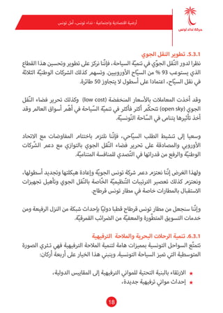 18
‫تونس‬ ‫أمل‬ ،‫تونس‬ ‫نداء‬ - ‫واجتامعية‬ ‫اقتصادية‬ ‫أرضية‬
‫الجوي‬ ‫النقل‬ ‫تطوير‬ .5.3.1
‫القطاع‬ ‫هذا‬ ‫وتحسني‬ ‫تطوير‬ ‫عىل‬ ‫نركز‬ ‫ّنا‬‫ن‬‫فإ‬ ،‫السياحة‬ ‫ة‬ّ‫ي‬‫تنم‬ ‫يف‬ ‫ي‬ّ‫و‬‫الج‬ ‫قل‬ّ‫ن‬‫ال‬ ‫لدور‬ ‫نظرا‬
‫الثالثة‬ ‫ة‬ّ‫ي‬‫الوطن‬ ‫الرشكات‬ ‫كذلك‬ ‫وتسهم‬ .‫األوروبيني‬ ‫اح‬ّ‫ي‬‫الس‬ ‫من‬ % 93 ‫يستوعب‬ ‫الذي‬
.‫طائرة‬ 50 ‫يتجاوز‬ ‫ال‬ ‫أسطول‬ ‫عىل‬ ‫اعتامدا‬ ،‫اح‬ّ‫ي‬‫الس‬ ‫نقل‬ ‫يف‬
‫قل‬ّ‫ن‬‫ال‬ ‫فضاء‬ ‫تحرير‬ ‫وكذلك‬ )low cost( ‫املنخفضة‬ ‫باألسعار‬ ‫املعامالت‬ ‫أخذت‬ ‫وقد‬
‫وقد‬ ‫العامل‬ ‫أسواق‬ ‫م‬ّ‫ه‬‫أ‬ ‫يف‬ ‫ياحة‬ّ‫الس‬ ‫ة‬ّ‫ي‬‫تنم‬ ‫يف‬ ‫فأكرث‬ ‫أكرث‬ ‫ّم‬‫ك‬‫تتح‬ )open sky( ‫الجوي‬
.‫ة‬ّ‫ي‬‫ونس‬ّ‫ت‬‫ال‬ ‫احة‬ّ‫الس‬ ‫يف‬ ‫يتنامى‬ ‫تأثريها‬ ‫أخذ‬
‫االتحاد‬ ‫مع‬ ‫املفاوضات‬ ‫باختتام‬ ‫نلتزم‬ ‫ّنا‬‫ن‬‫فإ‬ ،‫احي‬ّ‫ي‬‫الس‬ ‫الطلب‬ ‫تنشيط‬ ‫إىل‬ ‫وسعيا‬
‫كات‬ ّ‫الش‬ ‫دعم‬ ‫مع‬ ‫بالتوازي‬ ‫الجوي‬ ‫قل‬ّ‫ن‬‫ال‬ ‫فضاء‬ ‫تحرير‬ ‫عىل‬ ‫واملصادقة‬ ‫األورويب‬
.‫ة‬ّ‫ي‬‫املتنام‬ ‫للمنافسة‬ ‫صدي‬ّ‫ت‬‫ال‬ ‫يف‬ ‫قدراتها‬ ‫من‬ ‫والرفع‬ ‫ة‬ّ‫ي‬‫الوطن‬
،‫أسطولها‬ ‫وتجديد‬ ‫هيكلتها‬ ‫وإعادة‬ ‫ة‬ّ‫ي‬‫الجو‬ ‫تونس‬ ‫رشكة‬ ‫دعم‬ ‫نعتزم‬ ‫ّنا‬‫ن‬‫إ‬ ‫الغرض‬ ‫ولهذا‬
‫تجهيزات‬ ‫وتأهيل‬ ‫الجوي‬ ‫قل‬ّ‫ن‬‫بال‬ ‫ّاصة‬‫خ‬‫ال‬ ‫ة‬ّ‫ي‬‫نظيم‬ّ‫ت‬‫ال‬ ‫الرتتيبات‬ ‫تعصري‬ ‫كذلك‬ ‫ونعتزم‬
.‫قرطاج‬ ‫تونس‬ ‫مطار‬ ‫يف‬ ‫خاصة‬ ‫باملطارات‬ ‫االستقبال‬
‫ومن‬ ‫الرفيعة‬ ‫النزل‬ ‫من‬ ‫شبكة‬ ‫بإحداث‬ ‫ا‬ّ‫ي‬‫دول‬ ‫قطبا‬ ‫قرطاج‬ ‫تونس‬ ‫مطار‬ ‫من‬ ‫سنجعل‬ ‫ّنا‬‫ن‬‫وإ‬
.‫ة‬ّ‫ي‬‫القمرق‬ ‫الرضائب‬ ‫من‬ ‫ة‬ّ‫ي‬‫واملعف‬ ‫ّورة‬‫ط‬‫املت‬ ‫التسويق‬ ‫خدمات‬
‫الرتفيهية‬ ‫واملالحة‬ ‫البحرية‬ ‫الرحالت‬ ‫تنمية‬ .6.3.1
‫الصورة‬ ‫تـرثي‬ ‫فهي‬ ‫الرتفيهية‬ ‫املالحة‬ ‫لتنمية‬ ‫هامة‬ ‫مبميزات‬ ‫التونسية‬ ‫السواحل‬ ‫ع‬ّ‫ت‬‫تتم‬
:‫أركان‬ ‫أربعة‬ ‫عىل‬ ‫الخيار‬ ‫هذا‬ ‫وينبني‬ .‫التونسية‬ ‫السياحة‬ ‫متيز‬ ‫التي‬ ‫املتوسطية‬
★★،‫الدولية‬ ‫املقاييس‬ ‫إىل‬ ‫الرتفيهية‬ ‫للمواين‬ ‫التحتية‬ ‫بالبنية‬ ‫االرتقاء‬
★★،‫جديدة‬ ‫ترفيهية‬ ‫مواين‬ ‫إحداث‬
 
