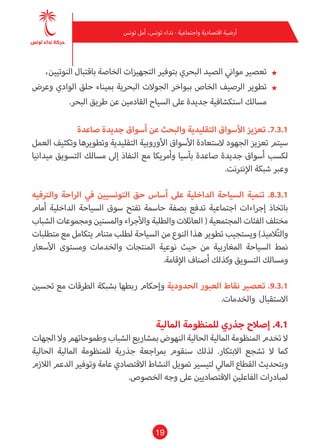19
‫تونس‬ ‫أمل‬ ،‫تونس‬ ‫نداء‬ - ‫واجتامعية‬ ‫اقتصادية‬ ‫أرضية‬
★★،‫النوتيني‬ ‫باقتبال‬ ‫الخاصة‬ ‫التجهيزات‬ ‫بتوفري‬ ‫البحري‬ ‫الصيد‬ ‫مواين‬ ‫تعصري‬
★★‫وعرض‬ ‫الوادي‬ ‫حلق‬ ‫مبيناء‬ ‫البحرية‬ ‫الجوالت‬ ‫ببواخر‬ ‫الخاص‬ ‫الرصيف‬ ‫تطوير‬
.‫البحر‬ ‫طريق‬ ‫عن‬ ‫القادمني‬ ‫السياح‬ ‫عىل‬ ‫جديدة‬ ‫استكشافية‬ ‫مسالك‬
‫صاعدة‬ ‫جديدة‬ ‫أسواق‬ ‫عن‬ ‫والبحث‬ ‫التقليدية‬ ‫األسواق‬ ‫تعزيز‬ .7.3.1
‫العمل‬ ‫وتكثيف‬ ‫وتطويرها‬ ‫التقليدية‬ ‫األوروبية‬ ‫األسواق‬ ‫الستعادة‬ ‫الجهود‬ ‫تعزيز‬ ‫سيتم‬
‫ميدانيا‬ ‫التسويق‬ ‫مسالك‬ ‫إىل‬ ‫النفاذ‬ ‫مع‬ ‫وأمريكا‬ ‫بآسيا‬ ‫صاعدة‬ ‫جديدة‬ ‫أسواق‬ ‫لكسب‬
.‫اإلنرتنت‬ ‫شبكة‬ ‫وعرب‬
‫والرتفيه‬ ‫الراحة‬ ‫يف‬ ‫التونسيني‬ ‫حق‬ ‫أساس‬ ‫عىل‬ ‫الداخلية‬ ‫السياحة‬ ‫تنمية‬ .8.3.1
‫أمام‬ ‫الداخلية‬ ‫السياحة‬ ‫سوق‬ ‫تفتح‬ ‫حاسمة‬ ‫بصفة‬ ‫تدفع‬ ‫اجتامعية‬ ‫إجراءات‬ ‫باتخاذ‬
‫الشباب‬ ‫ومجموعات‬ ‫واملسنني‬ ‫واألجراء‬ ‫والطلبة‬ ‫العائالت‬ ( ‫املجتمعية‬ ‫الفئات‬ ‫مختلف‬
‫متطلبات‬ ‫مع‬ ‫يتكامل‬ ‫متنام‬ ‫لطلب‬ ‫السياحة‬ ‫من‬ ‫النوع‬ ‫هذا‬ ‫تطوير‬ ‫ويستجيب‬ )‫الميذ‬ّ‫ت‬‫وال‬
‫األسعار‬ ‫ومستوى‬ ‫والخدمات‬ ‫املنتجات‬ ‫نوعية‬ ‫حيث‬ ‫من‬ ‫املغاربية‬ ‫السياحة‬ ‫منط‬
.‫اإلقامة‬ ‫أصناف‬ ‫وكذلك‬ ‫التسويق‬ ‫ومسالك‬
‫تحسني‬ ‫مع‬ ‫الطرقات‬ ‫بشبكة‬ ‫ربطها‬ ‫وإحكام‬ ‫الحدودية‬ ‫العبور‬ ‫نقاط‬ ‫تعصري‬ .9.3.1
.‫والخدمات‬ ‫االستقبال‬
‫املالية‬ ‫للمنظومة‬ ‫جذري‬ ‫إصالح‬ .4.1
‫الجهات‬ ‫وال‬ ‫وطموحاتهم‬ ‫الشباب‬ ‫مبشاريع‬ ‫النهوض‬ ‫الحالية‬ ‫املالية‬ ‫املنظومة‬ ‫تخدم‬ ‫ال‬
‫الحالية‬ ‫املالية‬ ‫للمنظومة‬ ‫جذرية‬ ‫مبراجعة‬ ‫سنقوم‬ ‫لذلك‬ .‫االبتكار‬ ‫تشجع‬ ‫ال‬ ‫كام‬
‫الالزم‬ ‫الدعم‬ ‫وتوفري‬ ‫عامة‬ ‫االقتصادي‬ ‫النشاط‬ ‫متويل‬ ‫لتيسري‬ ‫املايل‬ ‫القطاع‬ ‫وبتحديث‬
.‫الخصوص‬ ‫وجه‬ ‫عىل‬ ‫االقتصاديني‬ ‫الفاعلني‬ ‫ملبادرات‬
 