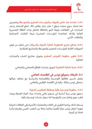 20
‫تونس‬ ‫أمل‬ ،‫تونس‬ ‫نداء‬ - ‫واجتامعية‬ ‫اقتصادية‬ ‫أرضية‬
‫وتخصيص‬ ‫واملتوسطة‬ ‫الصغرى‬ ‫واملؤسسات‬ ‫بالجهات‬ ‫خاص‬ ‫بنك‬ ‫إحداث‬ .1.4.1
‫ودعم‬ ‫االستثامر‬ ‫لدفع‬ 0% ‫بفائض‬ ‫دينار‬ ‫مليار‬ 1 ‫مببلغ‬ ‫متجدد‬ ‫سنوي‬ ‫اعتامد‬ ‫خط‬
‫التصديرية‬ ‫الطاقة‬ ‫وذات‬ ‫للشغل‬ ‫والخالقة‬ ‫النمو‬ ‫رفيعة‬ ‫القطاعات‬ ‫يف‬ ‫املبادرات‬
‫االجتامعية‬ ‫التقلبات‬ ‫نتيجة‬ ‫املترضرة‬ ‫املؤسسات‬ ‫ملعاضدة‬ ‫وكذلك‬ ‫العالية‬
.‫األمني‬ ‫واالنفالت‬
‫توفري‬ ‫من‬ ‫تتمكن‬ ‫حتى‬ )‫والسيكار‬ ‫(البنوك‬ ‫املالية‬ ‫للمنظومة‬ ‫جذري‬ ‫إصالح‬ .2.4.1
.‫االبتكارية‬ ‫واملشاريع‬ ‫واملتوسطة‬ ‫الصغرى‬ ‫للمؤسسات‬ ‫الالزمة‬ ‫التمويالت‬
‫واملبادرات‬ ‫الشباب‬ ‫مشاريع‬ ‫ومتويل‬ ‫الصغرى‬ ‫القروض‬ ‫منظومة‬ ‫تطوير‬ 3.4.1
.‫العائلية‬
.‫والتضامني‬ ‫االجتامعي‬ ‫القطاع‬ ‫مبادرات‬ ‫لتمويل‬ ‫التعاونية‬ ‫املالية‬ ‫تنمية‬ .4.4.1
‫العاملي‬ ‫االقتصاد‬ ‫يف‬ ‫تونس‬ ‫بتموقع‬ ‫االرتقاء‬ .5.1
‫رشكائها‬ ‫مختلف‬ ‫مع‬ ‫والسياسية‬ ‫واالقتصادية‬ ‫اللوجستية‬ ‫عالقاتها‬ ‫تحسني‬ ‫بفضل‬
.‫والعاملي‬ ‫اإلقليمي‬ ‫االقتصاد‬ ‫يف‬ ‫راقية‬ ‫مبكانة‬ ‫تونس‬ ‫ستحظى‬
‫الدولية‬ ‫للمقاييس‬ ‫ومطابقة‬ ‫راقية‬ ‫لوجستية‬ ‫منظومة‬ .1.5.1
‫وبعث‬ ‫العميقة‬ ‫املياه‬ ‫ميناء‬ ‫بإحداث‬ ‫عاملي‬ ‫مستوى‬ ‫يف‬ ‫أساسية‬ ‫ببنية‬ ‫تونس‬ ‫سنجهز‬
.‫راقية‬ ‫لوجستية‬ ‫خدمات‬ ‫سنوفر‬ ‫كام‬ ‫تكنولوجية‬ ‫مدن‬ ‫وانجاز‬ ‫جوي‬ ‫قطب‬
‫الدولية‬ ‫العالقات‬ ‫ويف‬ ‫األجنبية‬ ‫والحضارات‬ ‫اللغات‬ ‫يف‬ ‫للتكوين‬ ‫برنامجا‬ ‫لذلك‬ ‫وسننفذ‬
‫وآسيا‬ ‫وإفريقيا‬ ‫العريب‬ ‫املغرب‬ ‫بني‬ ‫رابطا‬ ‫وعامليا‬ ‫إقليميا‬ ‫مركزا‬ ‫تونس‬ ‫لجعل‬ ‫متهيدا‬
.‫أوروبا‬ ‫عن‬ ‫فضال‬
 