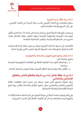 21
‫تونس‬ ‫أمل‬ ،‫تونس‬ ‫نداء‬ - ‫واجتامعية‬ ‫اقتصادية‬ ‫أرضية‬
‫بأوروبا‬ ‫جديدة‬ ‫عالقة‬ ‫ربط‬ .2.5.1
، ‫األورويب‬ ‫الفضاء‬ ‫يف‬ ‫الرشيك‬ ‫منزلة‬ ‫لكسب‬ ‫األورويب‬ ‫االتحاد‬ ‫مع‬ ‫مفاوضات‬ ‫سنفتح‬
.‫والليشتنشتاين‬ ‫وأيسلندا‬ ‫الرنويج‬ ‫غرار‬ ‫عىل‬
‫تأهيل‬ ‫تتضمن‬ ‫سنة‬ 15 ‫امتداد‬ ‫عىل‬ ‫عديدة‬ ‫مبراحل‬ ‫املرور‬ ‫املنزلة‬ ‫هذه‬ ‫بلوغ‬ ‫ويستوجب‬
‫بفضاء‬ ‫االلتحاق‬ ‫بغاية‬ ‫التعليم‬ ‫وجهاز‬ ‫اإلنتاجية‬ ‫واملنظومة‬ ‫العمومية‬ ‫املؤسسات‬
.‫املتقدمة‬ ‫االجتامعية‬ ‫وبالقيم‬ ‫والرخاء‬ ‫بالدميقراطية‬ ‫يتسم‬ ‫شاسع‬
‫لالستثامرات‬ ‫جذابا‬ ‫قطبا‬ ‫تونس‬ ‫من‬ ‫يجعل‬ ‫األوروبية‬ ‫الداخلية‬ ‫السوق‬ ‫إىل‬ ‫فاالنضامم‬
.‫خاصة‬ ‫وأوروبا‬ ‫الكبري‬ ‫املغرب‬ ‫ألسواق‬ ‫املوجهة‬ ‫والخدمات‬ ‫السلع‬ ‫إلنتاج‬ ‫األجنبية‬
‫والتكنولوجيا‬ ‫بالصناعة‬ ‫للنهوض‬ ‫طموح‬ ‫برنامج‬ ‫إنجاز‬ .3.5.1
: ‫عىل‬ ‫برنامجنا‬ ‫يحتوي‬
★★‫املعتمدة‬ ‫التكنولوجية‬ ‫القطاعات‬ ‫يف‬ ‫الفاعلة‬ ‫العاملية‬ ‫باملؤسسات‬ ‫الصلة‬ ‫ربط‬
.‫بربنامجنا‬
★★.‫املتاحة‬ ‫االستثامر‬ ‫وبفرص‬ ‫ببالدنا‬ ‫للتعريف‬ ‫النطاق‬ ‫واسعة‬ ‫دولية‬ ‫حملة‬ ‫إطالق‬
‫والقطاع‬ ‫الخاص‬ ‫والقطاع‬ ‫الدولة‬ ‫بني‬ ‫ـاء‬َ‫ن‬‫ب‬ ‫تفاعل‬ ‫عالقة‬ ‫إرساء‬ .6.1
‫والتضامني‬ ‫االجتامعي‬
‫الثالثة‬ ‫القطاعات‬ ‫أدوار‬ ‫تحديد‬ ‫عىل‬ ‫وضعه‬ ‫نعتزم‬ ‫الذي‬ ‫التنموي‬ ‫املنوال‬ ‫يرتكز‬
‫لبلوغ‬ ‫بينها‬ ‫والتآزر‬ ‫والتامسك‬ ‫التكامل‬ ‫تحقيق‬ ‫وعىل‬ )‫والتضامني‬ ‫والخاص‬ ‫(العمومي‬
.‫االجتامعية‬ ‫والعدالة‬ ‫االقتصادية‬ ‫النجاعة‬
‫بالكفاءات‬‫مة‬ّ‫ع‬‫مد‬‫ناجعة‬‫إدارة‬‫عىل‬‫التنموي‬‫دورها‬‫يف‬‫الدولة‬‫تعتمد‬،‫توجهنا‬‫إطار‬‫ويف‬
.‫الرضورية‬ ‫الخربات‬ ‫وكل‬ ‫الفاعلة‬ ‫األطراف‬ ‫كل‬ ‫ّر‬‫خ‬‫وتس‬ .‫واملتابعة‬ ‫الرصد‬ ‫وبأجهزة‬
 
