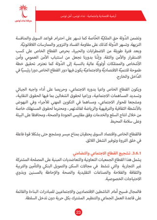 23
‫تونس‬ ‫أمل‬ ،‫تونس‬ ‫نداء‬ - ‫واجتامعية‬ ‫اقتصادية‬ ‫أرضية‬
‫واملنافسة‬ ‫السوق‬ ‫قواعد‬ ‫احرتام‬ ‫عىل‬ ‫تسهر‬ ‫كام‬ ‫ّاصة‬‫خ‬‫ال‬ ‫ة‬ّ‫ي‬‫امللك‬ ‫حق‬ ‫ولة‬ّ‫د‬‫ال‬ ‫وتضمن‬
.‫ة‬ّ‫ي‬‫الالقانون‬ ‫واملامرسات‬ ‫والتزوير‬ ‫الفساد‬ ‫مقاومة‬ ‫عىل‬ ‫كذلك‬ ‫ولة‬ّ‫د‬‫ال‬ ‫وتسهر‬ .‫النزيهة‬
‫كسب‬ ‫عىل‬ ‫الخاص‬ ‫القطاع‬ ‫بحرص‬ ،‫والحرية‬ ‫االضطرابات‬ ‫من‬ ‫طويلة‬ ‫فرتة‬ ‫وبعد‬
‫وأمن‬ ‫العمومي‬ ‫األمن‬ ‫استتباب‬ ‫من‬ ‫نجعل‬ ‫بدورنا‬ ‫ّنا‬‫ن‬‫وإ‬ .‫والثقة‬ ‫واألمن‬ ‫االستقرار‬
‫خطة‬ ‫تحقيق‬ ‫نعتزم‬ ‫كام‬ ‫ولة‬ّ‫د‬‫ال‬ ‫إىل‬ ‫بالنسبة‬ ‫عالية‬ ‫ة‬ّ‫ي‬‫أولو‬ ‫واملمتلكات‬ ‫األشخاص‬
‫يف‬ ‫ا‬ّ‫ي‬‫رئيس‬ ‫دورا‬ ‫الخاص‬ ‫القطاع‬ ‫دور‬ ‫فيها‬ ‫يكون‬ ‫ة‬ّ‫ي‬‫واالجتامع‬ ‫ة‬ّ‫ي‬‫االقتصاد‬ ‫ة‬ّ‫ي‬‫للتنم‬ ‫طموحة‬
.‫والخارج‬ ‫اخل‬ّ‫د‬‫ال‬
‫الجبايئ‬ ‫واجبه‬ ‫أداء‬ ‫عىل‬ ‫وحريصا‬ ،‫االجتامعي‬ ‫بدوره‬ ‫واعيا‬ ‫الخاص‬ ‫القطاع‬ ‫ويكون‬
،‫النقابية‬ ‫الحقوق‬ ‫فيها‬ ‫مبا‬ ‫الشغالني‬ ‫لحقوق‬ ‫وراعيا‬ ،‫االجتامعية‬ ‫املساهامت‬ ‫وتسديد‬
‫النهوض‬ ‫ويف‬ ‫لألجراء‬ ‫املهني‬ ‫التكوين‬ ‫يف‬ ‫ومساهام‬ ،‫االجتامعي‬ ‫للحوار‬ ‫ومشجعا‬
‫خاصة‬ ‫املستهلك‬ ‫لحقوق‬ ‫ومحرتما‬ ،‫لفائدتهم‬ ‫والرياضة‬ ‫والرتفيهية‬ ‫الثقافية‬ ‫باألنشطة‬
‫البيئة‬ ‫عىل‬ ‫ومحافظا‬ ،‫والصحة‬ ‫الجودة‬ ‫مقاييس‬ ‫وفق‬ ‫والخدمات‬ ‫السلع‬ ‫انتاج‬ ‫خالل‬ ‫من‬
.‫املحيط‬ ‫سالمة‬ ‫وعىل‬
‫فاعلة‬ ‫قوة‬ ‫يشكال‬ ‫حتى‬ ‫ومشجع‬ ‫ميرس‬ ‫مبناخ‬ ‫يحظيان‬ ‫السوق‬ ‫واقتصاد‬ ‫الخاص‬ ‫فالقطاع‬
.‫الالئق‬ ‫الشغل‬ ‫وتوفري‬ ‫الرثوة‬ ‫خلق‬ ‫يف‬
‫والتضامني‬ ‫االجتامعي‬ ‫القطاع‬ ‫تشجيع‬ .3.6.1
‫املشرتكة‬ ‫املصلحة‬ ‫عىل‬ ‫املبنية‬ ‫والتعاضديات‬ ‫التعاونية‬ ‫الجمعيات‬ ‫القطاع‬ ‫هذا‬ ‫يشمل‬
‫والرتبية‬ ‫والتأمني‬ ‫البنيك‬ ‫والتمويل‬ ‫السكن‬ ‫مجاالت‬ ‫يف‬ ‫تنشط‬ ‫والتي‬ ‫التجارية‬ ‫غري‬
‫وبذوي‬ ‫باملسنني‬ ‫واإلحاطة‬ ‫والصحة‬ ‫التقليدية‬ ‫والصناعات‬ ‫والفالحة‬ ‫والثقافة‬
.‫الخصوصية‬ ‫االحتياجات‬
‫والقامئة‬ ‫البناءة‬ ‫للمبادرات‬ ‫واالجتامعيني‬ ‫االقتصاديني‬ ‫الناشطني‬ ‫أمام‬ ‫فسيح‬ ‫فاملجال‬
.‫السلطة‬ ‫تدخل‬ ‫دون‬ ‫حرية‬ ‫بكل‬ ‫املشرتك‬ ‫والتنظيم‬ ‫الجامعي‬ ‫العمل‬ ‫قاعدة‬ ‫عىل‬
 