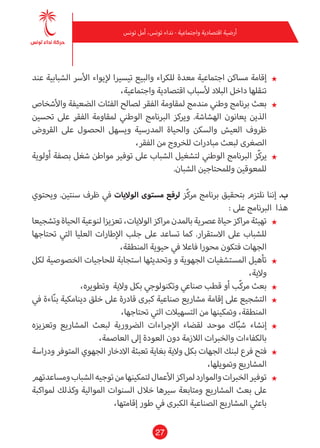 27
‫تونس‬ ‫أمل‬ ،‫تونس‬ ‫نداء‬ - ‫واجتامعية‬ ‫اقتصادية‬ ‫أرضية‬
★★‫عند‬ ‫الشبابية‬ ‫األرس‬ ‫إليواء‬ ‫تيسريا‬ ‫والبيع‬ ‫للكراء‬ ‫معدة‬ ‫اجتامعية‬ ‫مساكن‬ ‫إقامة‬
،‫واجتامعية‬ ‫اقتصادية‬ ‫ألسباب‬ ‫البالد‬ ‫داخل‬ ‫تنقلها‬
★★‫واألشخاص‬ ‫الضعيفة‬ ‫الفئات‬ ‫لصالح‬ ‫الفقر‬ ‫ملقاومة‬ ‫مندمج‬ ‫وطني‬ ‫برنامج‬ ‫بعث‬
‫تحسني‬ ‫عىل‬ ‫الفقر‬ ‫ملقاومة‬ ‫الوطني‬ ‫الربنامج‬ ‫ويركز‬ .‫الهشاشة‬ ‫يعانون‬ ‫الذين‬
‫القروض‬ ‫عىل‬ ‫الحصول‬ ‫ويسهل‬ ‫املدرسية‬ ‫والحياة‬ ‫والسكن‬ ‫العيش‬ ‫ظروف‬
،‫الفقر‬ ‫من‬ ‫للخروج‬ ‫مبادرات‬ ‫لبعث‬ ‫الصغرى‬
★★‫أولوية‬ ‫بصفة‬ ‫شغل‬ ‫مواطن‬ ‫توفري‬ ‫عىل‬ ‫الشباب‬ ‫لتشغيل‬ ‫الوطني‬ ‫الربنامج‬ ‫ّز‬‫ك‬‫ير‬
.‫الشبان‬ ‫وللمحتاجني‬ ‫للمعوقني‬
‫ويحتوي‬ .‫سنتني‬ ‫ظرف‬ ‫يف‬ ‫الواليات‬ ‫مستوى‬ ‫لرفع‬ ‫ّز‬‫ك‬‫مر‬ ‫برنامج‬ ‫بتحقيق‬ ‫نلتزم‬ ‫إننا‬ .‫ب‬
: ‫عىل‬ ‫الربنامج‬ ‫هذا‬
★★‫وتشجيعا‬‫الحياة‬‫لنوعية‬‫تعزيزا‬،‫الواليات‬‫مراكز‬‫باملدن‬‫عرصية‬‫حياة‬‫مراكز‬‫تهيئة‬
‫تحتاجها‬ ‫التي‬ ‫العليا‬ ‫اإلطارات‬ ‫جلب‬ ‫عىل‬ ‫تساعد‬ ‫كام‬ .‫االستقرار‬ ‫عىل‬ ‫للشباب‬
،‫املنطقة‬ ‫حيوية‬ ‫يف‬ ‫فاعال‬ ‫محورا‬ ‫فتكون‬ ‫الجهات‬
★★‫لكل‬ ‫الخصوصية‬ ‫للحاجيات‬ ‫استجابة‬ ‫وتحديثها‬ ‫و‬ ‫الجهوية‬ ‫املستشفيات‬ ‫تأهيل‬
،‫والية‬
★★،‫وتطويره‬ ‫والية‬ ‫بكل‬ ‫وتكنولوجي‬ ‫صناعي‬ ‫قطب‬ ‫أو‬ ‫ّب‬‫ك‬‫مر‬ ‫بعث‬
★★‫يف‬ ‫اءة‬ّ‫ن‬‫ب‬ ‫دينامكية‬ ‫خلق‬ ‫عىل‬ ‫قادرة‬ ‫كربى‬ ‫صناعية‬ ‫مشاريع‬ ‫إقامة‬ ‫عىل‬ ‫التشجيع‬
،‫تحتاجها‬ ‫التي‬ ‫التسهيالت‬ ‫من‬ ‫ومتكينها‬ ،‫املنطقة‬
★★‫وتعزيزه‬ ‫املشاريع‬ ‫لبعث‬ ‫الرضورية‬ ‫اإلجراءات‬ ‫لقضاء‬ ‫موحد‬ ‫اك‬ّ‫ب‬‫ش‬ ‫إنشاء‬
،‫العاصمة‬ ‫إىل‬ ‫العودة‬ ‫دون‬ ‫الالزمة‬ ‫والخربات‬ ‫بالكفاءات‬
★★‫ودراسة‬ ‫املتوفر‬ ‫الجهوي‬ ‫االدخار‬ ‫تعبئة‬ ‫بغاية‬ ‫والية‬ ‫بكل‬ ‫الجهات‬ ‫لبنك‬ ‫فرع‬ ‫فتح‬
،‫ومتويلها‬ ‫املشاريع‬
★★‫ومساعدتهم‬‫الشباب‬‫توجيه‬‫من‬‫لتمكينها‬‫األعامل‬‫ملراكز‬‫واملوارد‬‫الخربات‬‫توفري‬
‫ملواكبة‬ ‫وكذلك‬ ‫املوالية‬ ‫السنوات‬ ‫خالل‬ ‫سريها‬ ‫ومتابعة‬ ‫املشاريع‬ ‫بعث‬ ‫عىل‬
،‫إقامتها‬ ‫طور‬ ‫يف‬ ‫الكربى‬ ‫الصناعية‬ ‫املشاريع‬ ‫باعثي‬
 