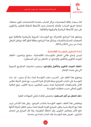 32
‫تونس‬ ‫أمل‬ ،‫تونس‬ ‫نداء‬ - ‫واجتامعية‬ ‫اقتصادية‬ ‫أرضية‬
‫محطات‬ ‫تكون‬ ‫االختصاصات‬ ‫متعددة‬ ‫للشباب‬ ‫مراكز‬ ‫املعتمديات‬ ‫بكافة‬ ‫سنبعث‬ ‫كام‬
‫والتكوين‬ ‫للتعليم‬ ‫املكملة‬ ‫األنشطة‬ ‫عديد‬ ‫الحتضان‬ ‫وكذلك‬ »‫الشباب‬ ‫«فريق‬ ‫لنشاط‬
.‫والثقافية‬ ‫والرتفيهية‬ ‫الرياضية‬ ‫األنشطة‬ ‫غرار‬ ‫عىل‬
‫ومع‬ ‫والثقافية‬ ‫والرياضية‬ ‫الرتبوية‬ ‫املؤسسات‬ ‫مع‬ ‫باالشرتاك‬ ‫الربنامج‬ ‫هذا‬ ‫ويتحقق‬
‫الشغل‬ ‫مواطن‬ ‫آالف‬ ‫لخلق‬ ‫منطلقا‬ ‫الربنامج‬ ‫هذا‬ ‫ويشكل‬ .‫والبلديات‬ ‫املدنية‬ ‫الجمعيات‬
.2016 ‫و‬ 2015 ‫سنتي‬ ‫من‬ ‫ابتداء‬
‫االقتصادية‬ ‫باملؤسسة‬ ‫التشغيل‬ 4.2.2
‫«العقد‬ :‫برنامجني‬ ‫سنضع‬ ،‫االقتصادية‬ ‫باملؤسسات‬ ‫الشغل‬ ‫طالبي‬ ‫إدماج‬ ‫لتيسري‬
»‫املستقبل‬ ‫أجل‬ ‫من‬ ‫«الشغل‬ ‫و‬ »‫واإلدماج‬ ‫والتأهيل‬ ‫للتكوين‬ ‫املوحد‬
‫التنموية‬ ‫املشاريع‬ ‫لحاجيات‬ ‫يستجيب‬ »‫واإلدماج‬ ‫والتأهيل‬ ‫للتكوين‬ ‫املوحد‬ ‫«العقد‬
.‫اإلنجاز‬ ‫بصدد‬ ‫هي‬ ‫التي‬
‫حث‬ ‫ثم‬ ، ‫سنتني‬ ‫أو‬ ‫سنة‬ ‫ملدة‬ ‫املؤسسة‬ ‫صلب‬ ‫التدريب‬ ‫عىل‬ ‫العقد‬ ‫هذا‬ ‫ويحتوي‬
‫خالص‬ ‫الدولة‬ ‫تحمل‬ ‫مع‬ ،‫التدريب‬ ‫فرتة‬ ‫إثر‬ ‫قارة‬ ‫بصفة‬ ‫املرشح‬ ‫انتداب‬ ‫عىل‬ ‫املؤسسة‬
‫إمكانية‬ ‫ومع‬ ،‫الثلثني‬ ‫بنسبة‬ ‫إضافيتني‬ ‫سنتني‬ ‫ملدة‬ ‫االجتامعية‬ ‫واملساهامت‬ ‫األجر‬
.‫املؤسسة‬ ‫متطلبات‬ ‫حسب‬ ‫إضايف‬ ‫تكوين‬
.‫العليا‬ ‫الشهادات‬ ‫حاميل‬ ‫لفائدة‬ ‫مخصص‬ »‫املستقبل‬ ‫أجل‬ ‫من‬ ‫الشغل‬ ‫«عقد‬
‫تربم‬ ‫األساس‬ ‫هذا‬ ‫وعىل‬ .‫املرشح‬ ‫بانتداب‬ ‫املؤسسة‬ ‫تتعهد‬ ،‫العقد‬ ‫هذا‬ ‫ومبقتىض‬
‫أثنائها‬ ‫الدولة‬ ‫تتكفل‬ ‫سنتني‬ ‫ملدة‬ ‫تكميليا‬ ‫تكوينا‬ ‫املرشح‬ ‫يتلقى‬ ‫بحيث‬ ‫الدولة‬ ‫مع‬ ‫عقدا‬
‫امتحان‬ ‫يف‬ ‫املرشح‬ ‫فاز‬ ‫وإذا‬ ،‫التكوينية‬ ‫الحلقة‬ ‫وإثر‬ .‫التكوين‬ ‫ومعاليم‬ ‫األجر‬ ‫دفع‬
.‫محددة‬ ‫غري‬ ‫ملدة‬ ‫انتداب‬ ‫عقد‬ ‫املؤسسة‬ ‫عليه‬ ‫تعرض‬ ، ‫اختباري‬
 