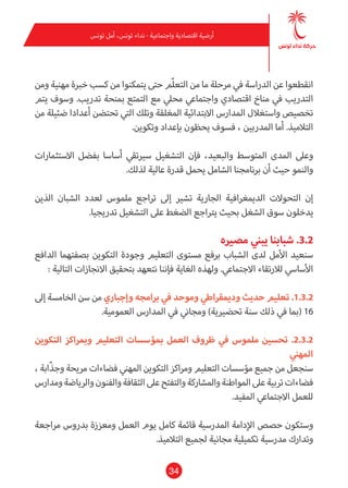 34
‫تونس‬ ‫أمل‬ ،‫تونس‬ ‫نداء‬ - ‫واجتامعية‬ ‫اقتصادية‬ ‫أرضية‬
‫ومن‬ ‫مهنية‬ ‫خربة‬ ‫كسب‬ ‫من‬ ‫يتمكنوا‬ ‫حتى‬ ‫ّم‬‫ل‬‫التع‬ ‫من‬ ‫ما‬ ‫مرحلة‬ ‫يف‬ ‫الدراسة‬ ‫عن‬ ‫انقطعوا‬
‫يتم‬ ‫وسوف‬ .‫تدريب‬ ‫مبنحة‬ ‫التمتع‬ ‫مع‬ ‫محيل‬ ‫واجتامعي‬ ‫اقتصادي‬ ‫مناخ‬ ‫يف‬ ‫التدريب‬
‫من‬ ‫ضئيلة‬ ‫أعدادا‬ ‫تحتضن‬ ‫التي‬ ‫وتلك‬ ‫املغلقة‬ ‫االبتدائية‬ ‫املدارس‬ ‫واستغالل‬ ‫تخصيص‬
.‫وتكوين‬ ‫بإعداد‬ ‫يحظون‬ ‫فسوف‬ ، ‫املدربني‬ ‫أما‬ .‫التالميذ‬
‫االستثامرات‬ ‫بفضل‬ ‫أساسا‬ ‫سريتقي‬ ‫التشغيل‬ ‫فإن‬ ،‫والبعيد‬ ‫املتوسط‬ ‫املدى‬ ‫وعىل‬
.‫لذلك‬ ‫عالية‬ ‫قدرة‬ ‫يحمل‬ ‫الشامل‬ ‫برنامجنا‬ ‫أن‬ ‫حيث‬ ‫والنمو‬
‫الذين‬ ‫الشبان‬ ‫لعدد‬ ‫ملموس‬ ‫تراجع‬ ‫إىل‬ ‫تشري‬ ‫الجارية‬ ‫الدميغرافية‬ ‫التحوالت‬ ‫إن‬
.‫تدريجيا‬ ‫التشغيل‬ ‫عىل‬ ‫الضغط‬ ‫يرتاجع‬ ‫بحيث‬ ‫الشغل‬ ‫سوق‬ ‫يدخلون‬
‫مصريه‬ ‫يبني‬ ‫شبابنا‬ .3.2
‫الدافع‬ ‫بصفتهام‬ ‫التكوين‬ ‫وجودة‬ ‫التعليم‬ ‫مستوى‬ ‫برفع‬ ‫الشباب‬ ‫لدى‬ ‫األمل‬ ‫سنعيد‬
: ‫التالية‬ ‫االنجازات‬ ‫بتحقيق‬ ‫نتعهد‬ ‫فإننا‬ ‫الغاية‬ ‫ولهذه‬ .‫االجتامعي‬ ‫لالرتقاء‬ ‫األسايس‬
‫إىل‬ ‫الخامسة‬ ‫سن‬ ‫من‬ ‫وإجباري‬ ‫برامجه‬ ‫يف‬ ‫وموحد‬ ‫ودميقراطي‬ ‫حديث‬ ‫تعليم‬ .1.3.2
.‫العمومية‬ ‫املدارس‬ ‫يف‬ ‫ومجاين‬ )‫تحضريية‬ ‫سنة‬ ‫ذلك‬ ‫يف‬ ‫(مبا‬ 16
‫التكوين‬ ‫ومبراكز‬ ‫التعليم‬ ‫مبؤسسات‬ ‫العمل‬ ‫ظروف‬ ‫يف‬ ‫ملموس‬ ‫تحسني‬ .2.3.2
‫املهني‬
، ‫ّابة‬‫ذ‬‫وج‬ ‫مريحة‬ ‫فضاءات‬ ‫املهني‬ ‫التكوين‬ ‫ومراكز‬ ‫التعليم‬ ‫مؤسسات‬ ‫جميع‬‫من‬ ‫سنجعل‬
‫ومدارس‬‫والرياضة‬‫والفنون‬‫الثقافة‬‫عىل‬‫والتفتح‬‫واملشاركة‬‫املواطنة‬‫عىل‬‫تربية‬‫فضاءات‬
.‫املفيد‬ ‫االجتامعي‬ ‫للعمل‬
‫مراجعة‬ ‫بدروس‬ ‫ومعززة‬ ‫العمل‬ ‫يوم‬ ‫كامل‬ ‫قامئة‬ ‫املدرسية‬ ‫اإلدامة‬ ‫حصص‬ ‫وستكون‬
.‫التالميذ‬ ‫لجميع‬ ‫مجانية‬ ‫تكميلية‬ ‫مدرسية‬ ‫وتدارك‬
 