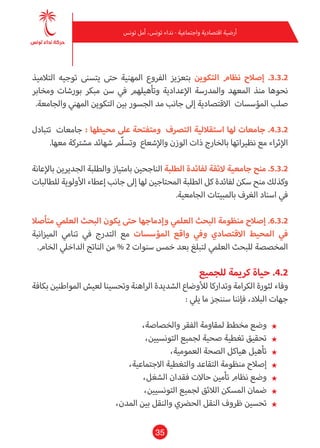 35
‫تونس‬ ‫أمل‬ ،‫تونس‬ ‫نداء‬ - ‫واجتامعية‬ ‫اقتصادية‬ ‫أرضية‬
‫التالميذ‬ ‫توجيه‬ ‫يتسنى‬ ‫حتى‬ ‫املهنية‬ ‫الفروع‬ ‫بتعزيز‬ ‫التكوين‬ ‫نظام‬ ‫إصالح‬ .3.3.2
‫ومخابر‬ ‫بورشات‬ ‫مبكر‬ ‫سن‬ ‫يف‬ ‫وتأهيلهم‬ ‫اإلعدادية‬ ‫واملدرسة‬ ‫املعهد‬ ‫منذ‬ ‫نحوها‬
.‫والجامعة‬ ‫املهني‬ ‫التكوين‬ ‫بني‬ ‫الجسور‬ ‫مد‬ ‫جانب‬ ‫إىل‬ ‫االقتصادية‬ ‫املؤسسات‬ ‫صلب‬
‫تتبادل‬ ‫جامعات‬ : ‫محيطها‬ ‫عىل‬ ‫ومتفتحة‬ ‫الترصف‬ ‫استقاللية‬ ‫لها‬ ‫جامعات‬ .4.3.2
.‫معها‬ ‫مشرتكة‬ ‫شهائد‬ ‫ّم‬‫ل‬‫وتس‬ ‫واإلشعاع‬ ‫الوزن‬ ‫ذات‬ ‫بالخارج‬ ‫نظرياتها‬ ‫مع‬ ‫اإلثراء‬
‫باإلعانة‬ ‫الجديرين‬ ‫والطلبة‬ ‫بامتياز‬ ‫الناجحني‬ ‫الطلبة‬ ‫لفائدة‬ ‫الئقة‬ ‫جامعية‬ ‫منح‬ .5.3.2
‫للطالبات‬ ‫األولوية‬ ‫إعطاء‬ ‫جانب‬‫إىل‬ ‫لها‬ ‫املحتاجني‬ ‫الطلبة‬ ‫كل‬ ‫لفائدة‬ ‫سكن‬ ‫منح‬ ‫وكذلك‬
.‫الجامعية‬ ‫باملبيتات‬ ‫الغرف‬ ‫اسناد‬ ‫يف‬
‫متأصال‬ ‫العلمي‬ ‫البحث‬ ‫يكون‬ ‫حتى‬ ‫وإدماجها‬ ‫العلمي‬ ‫البحث‬ ‫منظومة‬ ‫إصالح‬ .6.3.2
‫امليزانية‬ ‫تنامي‬ ‫يف‬ ‫التدرج‬ ‫مع‬ ‫املؤسسات‬ ‫واقع‬ ‫ويف‬ ‫االقتصادي‬ ‫املحيط‬ ‫يف‬
.‫الخام‬ ‫الداخيل‬ ‫الناتج‬ ‫من‬ % 2 ‫سنوات‬ ‫خمس‬ ‫بعد‬ ‫لتبلغ‬ ‫العلمي‬ ‫للبحث‬ ‫املخصصة‬
‫للجميع‬ ‫كرمية‬ ‫حياة‬ .4.2
‫بكافة‬ ‫املواطنني‬ ‫لعيش‬ ‫وتحسينا‬ ‫الراهنة‬ ‫الشديدة‬ ‫لألوضاع‬ ‫وتداركا‬ ‫الكرامة‬ ‫لثورة‬ ‫وفاء‬
: ‫ييل‬ ‫ما‬ ‫سننجز‬ ‫فإننا‬ ،‫البالد‬ ‫جهات‬
★★،‫والخصاصة‬ ‫الفقر‬ ‫ملقاومة‬ ‫مخطط‬ ‫وضع‬
★★،‫التونسيني‬ ‫لجميع‬ ‫صحية‬ ‫تغطية‬ ‫تحقيق‬
★★،‫العمومية‬ ‫الصحة‬ ‫هياكل‬ ‫تأهيل‬
★★،‫االجتامعية‬ ‫والتغطية‬ ‫التقاعد‬ ‫منظومة‬ ‫إصالح‬
★★،‫الشغل‬ ‫فقدان‬ ‫حاالت‬ ‫تأمني‬ ‫نظام‬ ‫وضع‬
★★،‫التونسيني‬ ‫لجميع‬ ‫الالئق‬ ‫املسكن‬ ‫ضامن‬
★★،‫املدن‬ ‫بني‬ ‫والنقل‬ ‫الحرضي‬ ‫النقل‬ ‫ظروف‬ ‫تحسني‬
 