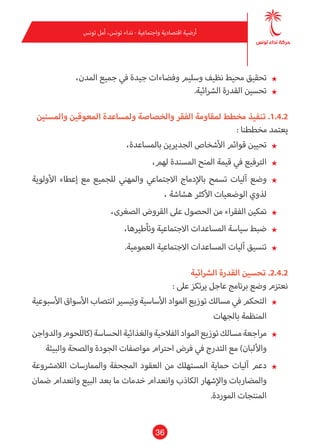 36
‫تونس‬ ‫أمل‬ ،‫تونس‬ ‫نداء‬ - ‫واجتامعية‬ ‫اقتصادية‬ ‫أرضية‬
★★،‫املدن‬ ‫جميع‬ ‫يف‬ ‫جيدة‬ ‫وفضاءات‬ ‫وسليم‬ ‫نظيف‬ ‫محيط‬ ‫تحقيق‬
★★.‫الرشائية‬ ‫القدرة‬ ‫تحسني‬
‫واملسنني‬ ‫املعوقني‬ ‫وملساعدة‬ ‫والخصاصة‬ ‫الفقر‬ ‫ملقاومة‬ ‫مخطط‬ ‫تنفيذ‬ .1.4.2
: ‫مخططنا‬ ‫يعتمد‬
★★،‫باملساعدة‬ ‫الجديرين‬ ‫األشخاص‬ ‫قوائم‬ ‫تحيني‬
★★،‫لهم‬ ‫املسندة‬ ‫املنح‬ ‫قيمة‬ ‫يف‬ ‫الرتفيع‬
★★‫األولوية‬ ‫إعطاء‬ ‫مع‬ ‫للجميع‬ ‫واملهني‬ ‫االجتامعي‬ ‫باإلدماج‬ ‫تسمح‬ ‫آليات‬ ‫وضع‬
، ‫هشاشة‬ ‫األكرث‬ ‫الوضعيات‬ ‫لذوي‬
★★،‫الصغرى‬ ‫القروض‬ ‫عىل‬ ‫الحصول‬ ‫من‬ ‫الفقراء‬ ‫متكني‬
★★،‫وتأطريها‬ ‫االجتامعية‬ ‫املساعدات‬ ‫سياسة‬ ‫ضبط‬
★★.‫العمومية‬ ‫االجتامعية‬ ‫املساعدات‬ ‫آليات‬ ‫تنسيق‬
‫الرشائية‬ ‫القدرة‬ ‫تحسني‬ .2.4.2
: ‫عىل‬ ‫يرتكز‬ ‫عاجل‬ ‫برنامج‬ ‫وضع‬ ‫نعتزم‬
★★‫األسبوعية‬ ‫األسواق‬ ‫انتصاب‬ ‫وتيسري‬ ‫األساسية‬ ‫املواد‬ ‫توزيع‬ ‫مسالك‬ ‫يف‬ ‫التحكم‬
‫بالجهات‬ ‫املنظمة‬
★★‫والدواجن‬‫(كاللحوم‬‫الحساسة‬‫والغذائية‬‫الفالحية‬‫املواد‬‫توزيع‬‫مسالك‬‫مراجعة‬
‫والبيئة‬ ‫والصحة‬ ‫الجودة‬ ‫مواصفات‬ ‫احرتام‬ ‫فرض‬ ‫يف‬ ‫التدرج‬ ‫مع‬ )‫واأللبان‬
★★‫الالمرشوعة‬ ‫واملامرسات‬ ‫املجحفة‬ ‫العقود‬ ‫من‬ ‫املستهلك‬ ‫حامية‬ ‫آليات‬ ‫دعم‬
‫ضامن‬ ‫وانعدام‬ ‫البيع‬ ‫بعد‬ ‫ما‬ ‫خدمات‬ ‫وانعدام‬ ‫الكاذب‬ ‫واإلشهار‬ ‫واملضاربات‬
.‫املوردة‬ ‫املنتجات‬
 
